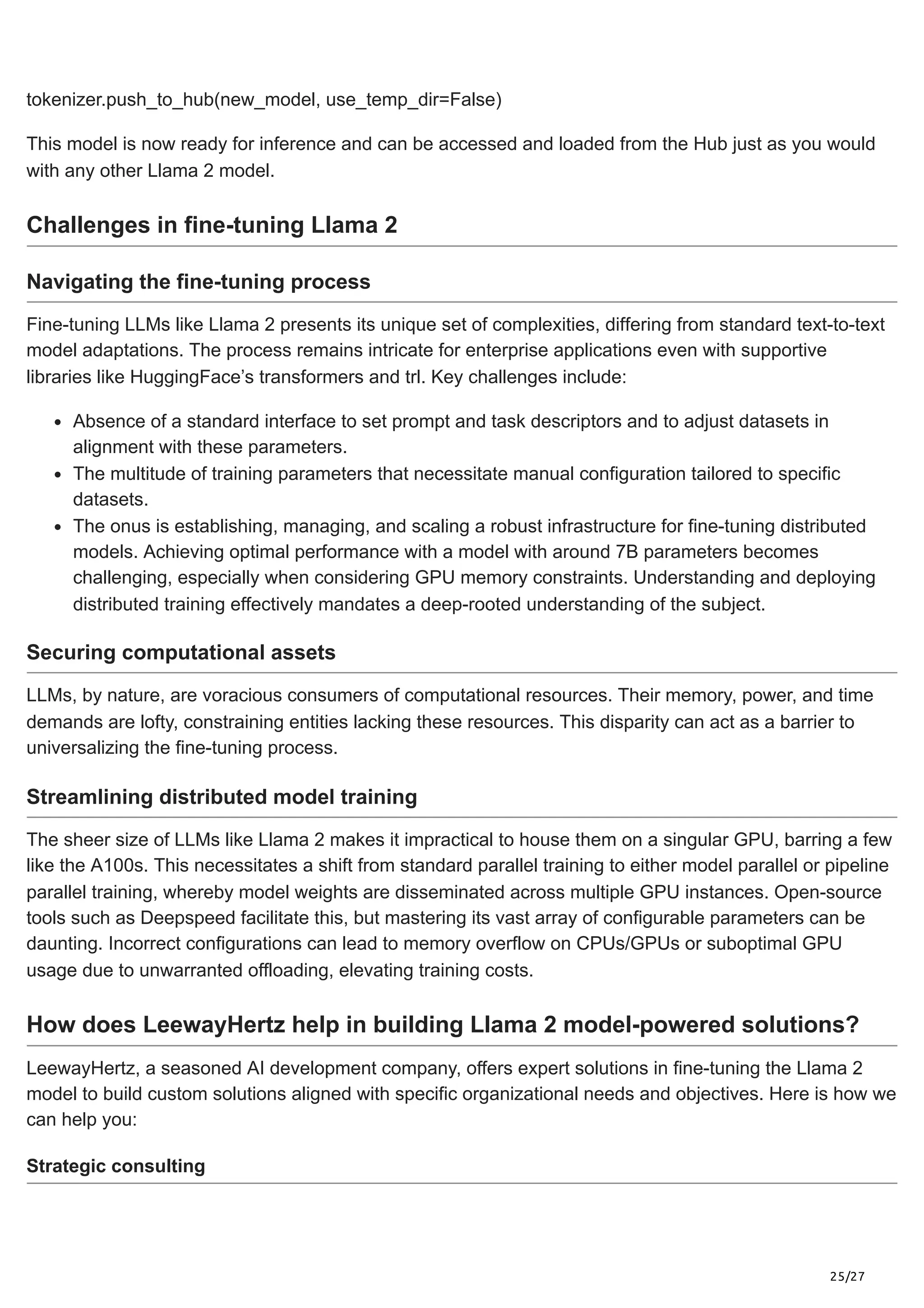 25/27
tokenizer.push_to_hub(new_model, use_temp_dir=False)
This model is now ready for inference and can be accessed and loaded from the Hub just as you would
with any other Llama 2 model.
Challenges in fine-tuning Llama 2
Navigating the fine-tuning process
Fine-tuning LLMs like Llama 2 presents its unique set of complexities, differing from standard text-to-text
model adaptations. The process remains intricate for enterprise applications even with supportive
libraries like HuggingFace’s transformers and trl. Key challenges include:
Absence of a standard interface to set prompt and task descriptors and to adjust datasets in
alignment with these parameters.
The multitude of training parameters that necessitate manual configuration tailored to specific
datasets.
The onus is establishing, managing, and scaling a robust infrastructure for fine-tuning distributed
models. Achieving optimal performance with a model with around 7B parameters becomes
challenging, especially when considering GPU memory constraints. Understanding and deploying
distributed training effectively mandates a deep-rooted understanding of the subject.
Securing computational assets
LLMs, by nature, are voracious consumers of computational resources. Their memory, power, and time
demands are lofty, constraining entities lacking these resources. This disparity can act as a barrier to
universalizing the fine-tuning process.
Streamlining distributed model training
The sheer size of LLMs like Llama 2 makes it impractical to house them on a singular GPU, barring a few
like the A100s. This necessitates a shift from standard parallel training to either model parallel or pipeline
parallel training, whereby model weights are disseminated across multiple GPU instances. Open-source
tools such as Deepspeed facilitate this, but mastering its vast array of configurable parameters can be
daunting. Incorrect configurations can lead to memory overflow on CPUs/GPUs or suboptimal GPU
usage due to unwarranted offloading, elevating training costs.
How does LeewayHertz help in building Llama 2 model-powered solutions?
LeewayHertz, a seasoned AI development company, offers expert solutions in fine-tuning the Llama 2
model to build custom solutions aligned with specific organizational needs and objectives. Here is how we
can help you:
Strategic consulting
 