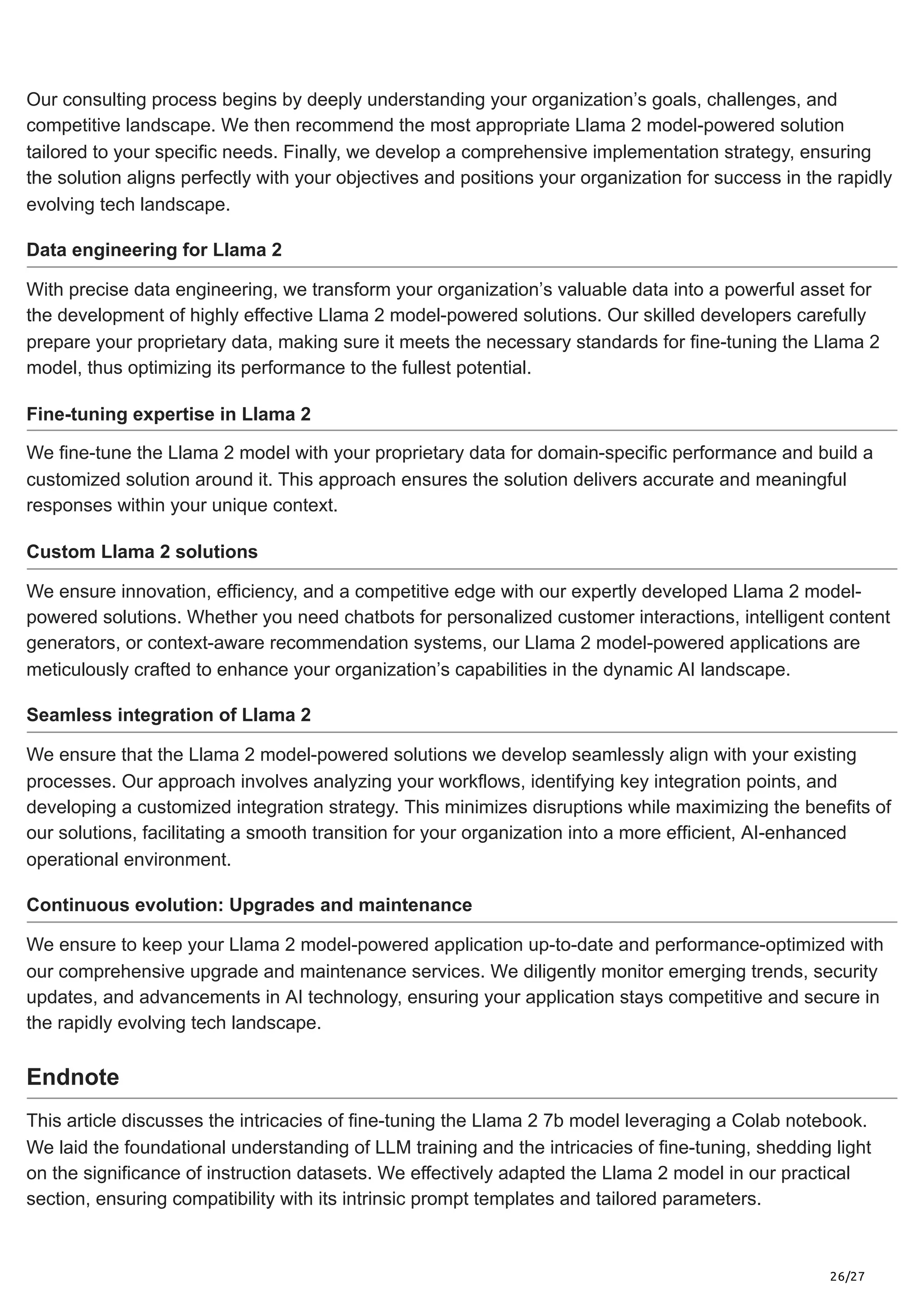26/27
Our consulting process begins by deeply understanding your organization’s goals, challenges, and
competitive landscape. We then recommend the most appropriate Llama 2 model-powered solution
tailored to your specific needs. Finally, we develop a comprehensive implementation strategy, ensuring
the solution aligns perfectly with your objectives and positions your organization for success in the rapidly
evolving tech landscape.
Data engineering for Llama 2
With precise data engineering, we transform your organization’s valuable data into a powerful asset for
the development of highly effective Llama 2 model-powered solutions. Our skilled developers carefully
prepare your proprietary data, making sure it meets the necessary standards for fine-tuning the Llama 2
model, thus optimizing its performance to the fullest potential.
Fine-tuning expertise in Llama 2
We fine-tune the Llama 2 model with your proprietary data for domain-specific performance and build a
customized solution around it. This approach ensures the solution delivers accurate and meaningful
responses within your unique context.
Custom Llama 2 solutions
We ensure innovation, efficiency, and a competitive edge with our expertly developed Llama 2 model-
powered solutions. Whether you need chatbots for personalized customer interactions, intelligent content
generators, or context-aware recommendation systems, our Llama 2 model-powered applications are
meticulously crafted to enhance your organization’s capabilities in the dynamic AI landscape.
Seamless integration of Llama 2
We ensure that the Llama 2 model-powered solutions we develop seamlessly align with your existing
processes. Our approach involves analyzing your workflows, identifying key integration points, and
developing a customized integration strategy. This minimizes disruptions while maximizing the benefits of
our solutions, facilitating a smooth transition for your organization into a more efficient, AI-enhanced
operational environment.
Continuous evolution: Upgrades and maintenance
We ensure to keep your Llama 2 model-powered application up-to-date and performance-optimized with
our comprehensive upgrade and maintenance services. We diligently monitor emerging trends, security
updates, and advancements in AI technology, ensuring your application stays competitive and secure in
the rapidly evolving tech landscape.
Endnote
This article discusses the intricacies of fine-tuning the Llama 2 7b model leveraging a Colab notebook.
We laid the foundational understanding of LLM training and the intricacies of fine-tuning, shedding light
on the significance of instruction datasets. We effectively adapted the Llama 2 model in our practical
section, ensuring compatibility with its intrinsic prompt templates and tailored parameters.
 