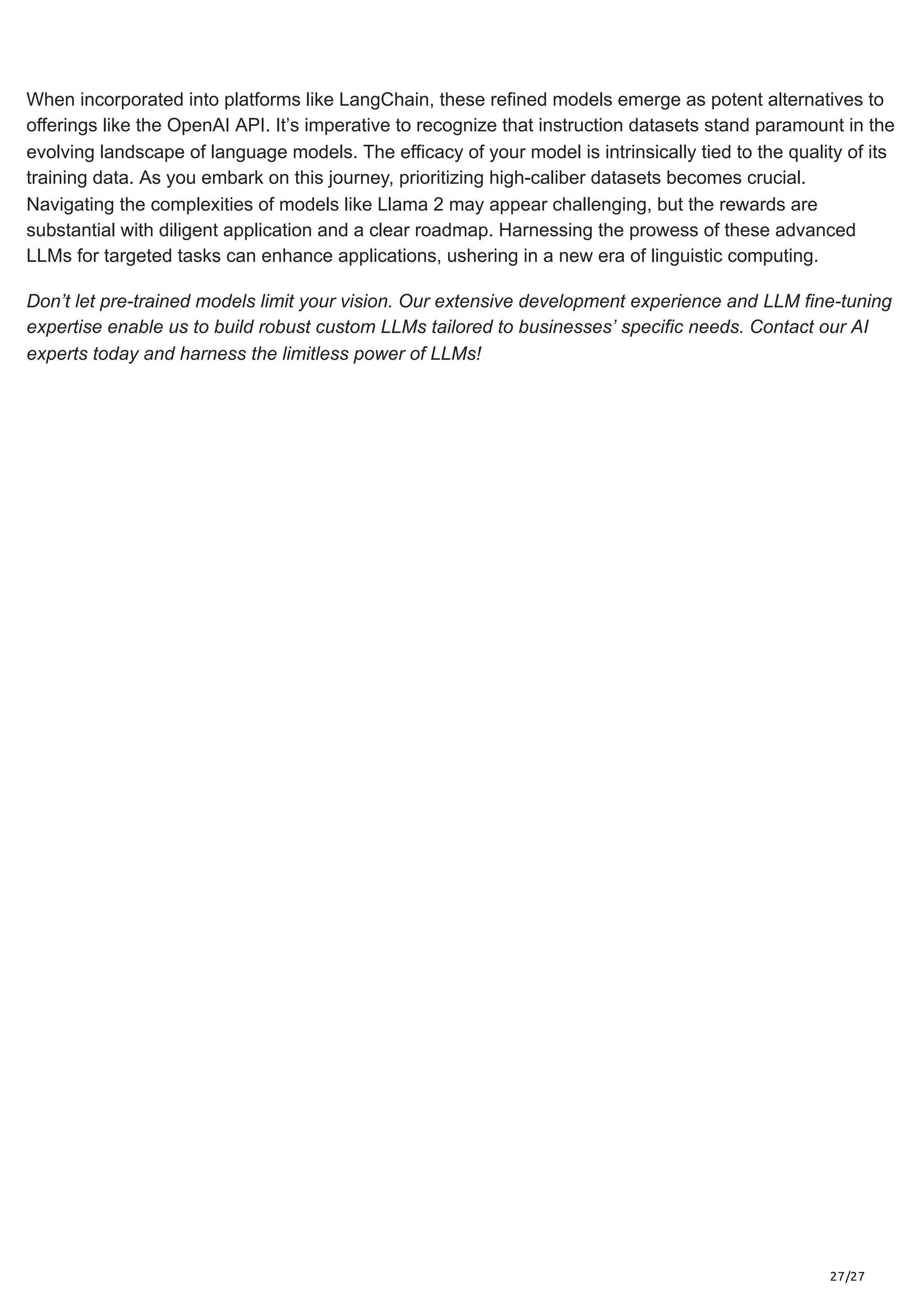 27/27
When incorporated into platforms like LangChain, these refined models emerge as potent alternatives to
offerings like the OpenAI API. It’s imperative to recognize that instruction datasets stand paramount in the
evolving landscape of language models. The efficacy of your model is intrinsically tied to the quality of its
training data. As you embark on this journey, prioritizing high-caliber datasets becomes crucial.
Navigating the complexities of models like Llama 2 may appear challenging, but the rewards are
substantial with diligent application and a clear roadmap. Harnessing the prowess of these advanced
LLMs for targeted tasks can enhance applications, ushering in a new era of linguistic computing.
Don’t let pre-trained models limit your vision. Our extensive development experience and LLM fine-tuning
expertise enable us to build robust custom LLMs tailored to businesses’ specific needs. Contact our AI
experts today and harness the limitless power of LLMs!
 