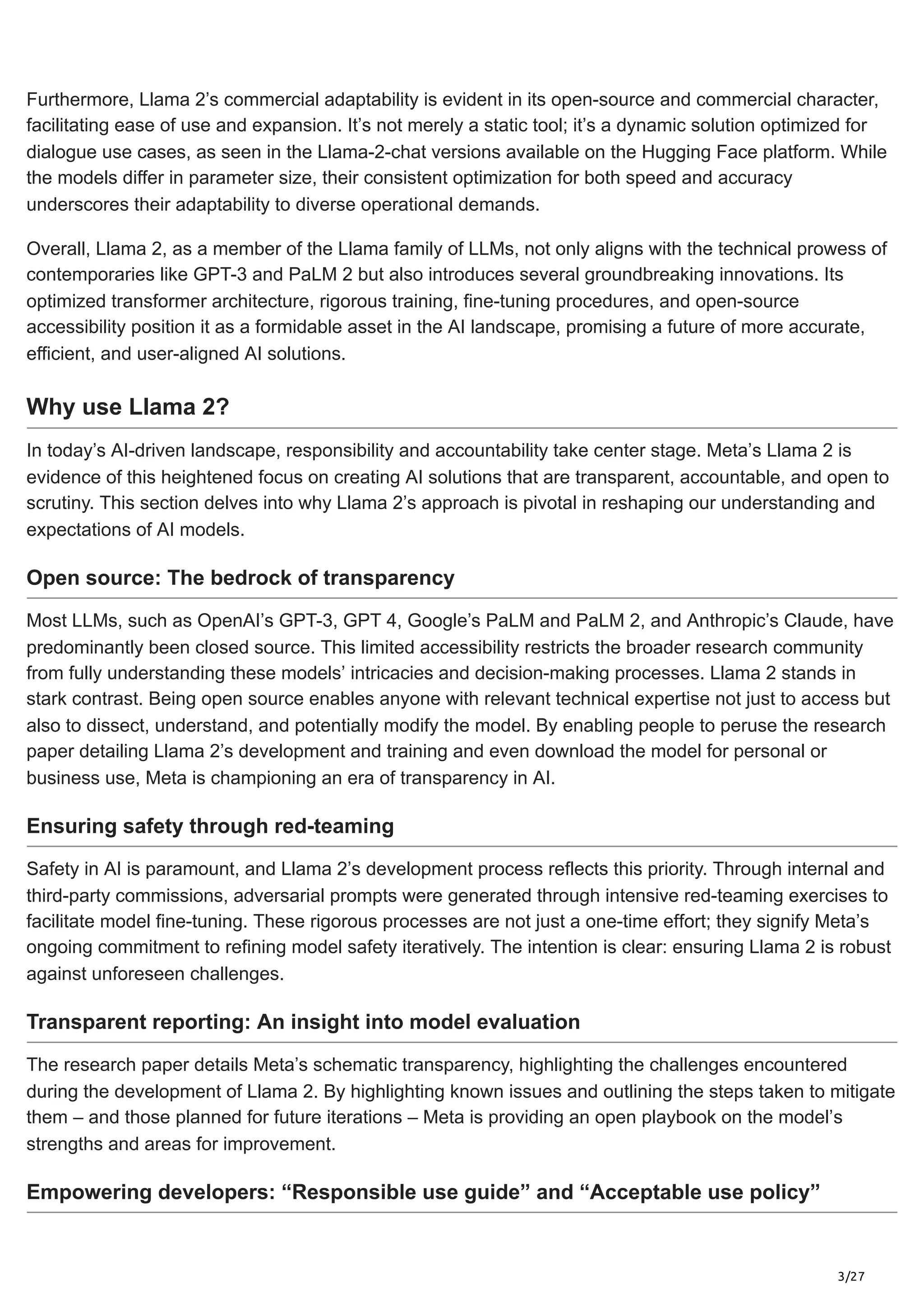 3/27
Furthermore, Llama 2’s commercial adaptability is evident in its open-source and commercial character,
facilitating ease of use and expansion. It’s not merely a static tool; it’s a dynamic solution optimized for
dialogue use cases, as seen in the Llama-2-chat versions available on the Hugging Face platform. While
the models differ in parameter size, their consistent optimization for both speed and accuracy
underscores their adaptability to diverse operational demands.
Overall, Llama 2, as a member of the Llama family of LLMs, not only aligns with the technical prowess of
contemporaries like GPT-3 and PaLM 2 but also introduces several groundbreaking innovations. Its
optimized transformer architecture, rigorous training, fine-tuning procedures, and open-source
accessibility position it as a formidable asset in the AI landscape, promising a future of more accurate,
efficient, and user-aligned AI solutions.
Why use Llama 2?
In today’s AI-driven landscape, responsibility and accountability take center stage. Meta’s Llama 2 is
evidence of this heightened focus on creating AI solutions that are transparent, accountable, and open to
scrutiny. This section delves into why Llama 2’s approach is pivotal in reshaping our understanding and
expectations of AI models.
Open source: The bedrock of transparency
Most LLMs, such as OpenAI’s GPT-3, GPT 4, Google’s PaLM and PaLM 2, and Anthropic’s Claude, have
predominantly been closed source. This limited accessibility restricts the broader research community
from fully understanding these models’ intricacies and decision-making processes. Llama 2 stands in
stark contrast. Being open source enables anyone with relevant technical expertise not just to access but
also to dissect, understand, and potentially modify the model. By enabling people to peruse the research
paper detailing Llama 2’s development and training and even download the model for personal or
business use, Meta is championing an era of transparency in AI.
Ensuring safety through red-teaming
Safety in AI is paramount, and Llama 2’s development process reflects this priority. Through internal and
third-party commissions, adversarial prompts were generated through intensive red-teaming exercises to
facilitate model fine-tuning. These rigorous processes are not just a one-time effort; they signify Meta’s
ongoing commitment to refining model safety iteratively. The intention is clear: ensuring Llama 2 is robust
against unforeseen challenges.
Transparent reporting: An insight into model evaluation
The research paper details Meta’s schematic transparency, highlighting the challenges encountered
during the development of Llama 2. By highlighting known issues and outlining the steps taken to mitigate
them – and those planned for future iterations – Meta is providing an open playbook on the model’s
strengths and areas for improvement.
Empowering developers: “Responsible use guide” and “Acceptable use policy”
 