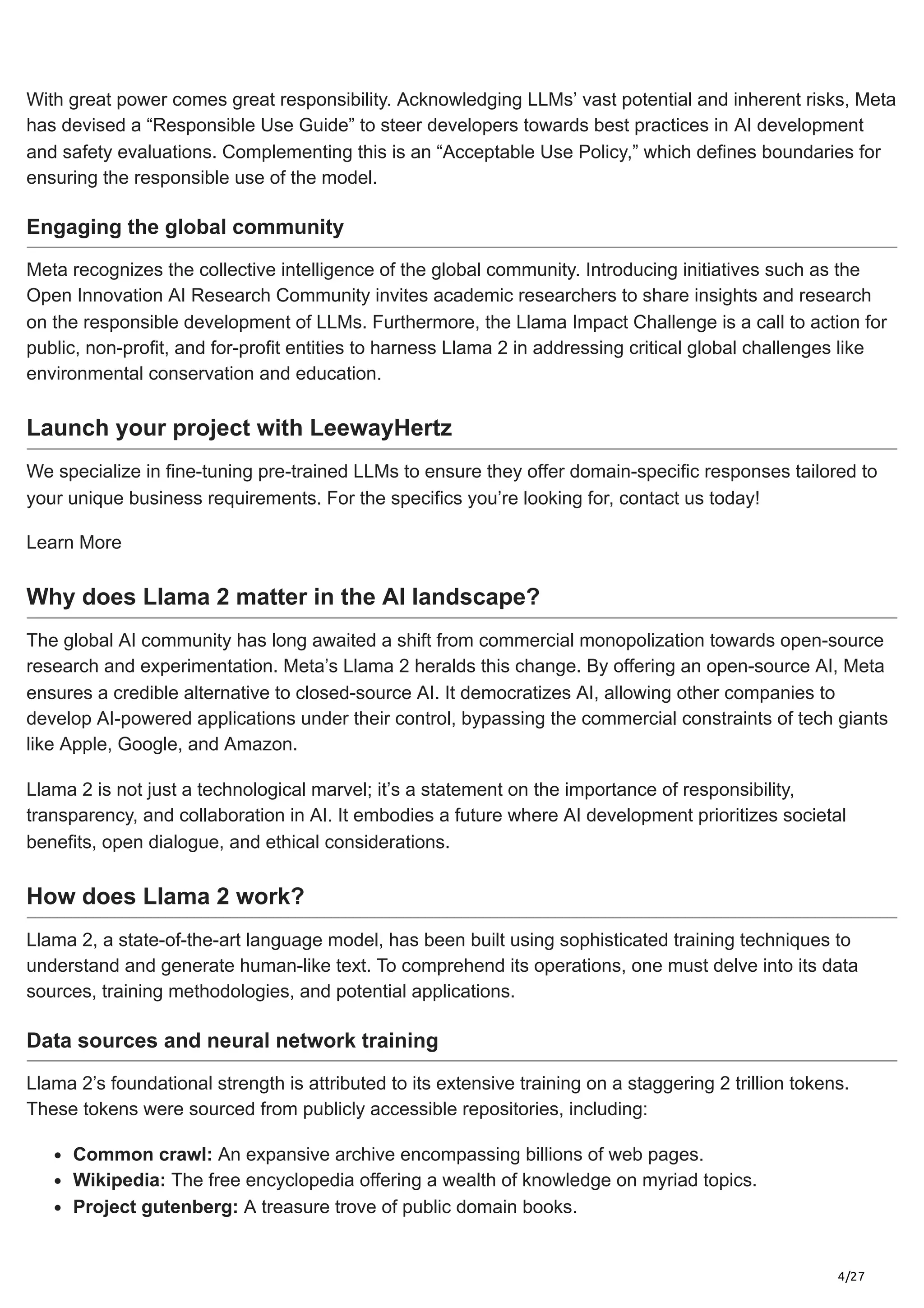 4/27
With great power comes great responsibility. Acknowledging LLMs’ vast potential and inherent risks, Meta
has devised a “Responsible Use Guide” to steer developers towards best practices in AI development
and safety evaluations. Complementing this is an “Acceptable Use Policy,” which defines boundaries for
ensuring the responsible use of the model.
Engaging the global community
Meta recognizes the collective intelligence of the global community. Introducing initiatives such as the
Open Innovation AI Research Community invites academic researchers to share insights and research
on the responsible development of LLMs. Furthermore, the Llama Impact Challenge is a call to action for
public, non-profit, and for-profit entities to harness Llama 2 in addressing critical global challenges like
environmental conservation and education.
Launch your project with LeewayHertz
We specialize in fine-tuning pre-trained LLMs to ensure they offer domain-specific responses tailored to
your unique business requirements. For the specifics you’re looking for, contact us today!
Learn More
Why does Llama 2 matter in the AI landscape?
The global AI community has long awaited a shift from commercial monopolization towards open-source
research and experimentation. Meta’s Llama 2 heralds this change. By offering an open-source AI, Meta
ensures a credible alternative to closed-source AI. It democratizes AI, allowing other companies to
develop AI-powered applications under their control, bypassing the commercial constraints of tech giants
like Apple, Google, and Amazon.
Llama 2 is not just a technological marvel; it’s a statement on the importance of responsibility,
transparency, and collaboration in AI. It embodies a future where AI development prioritizes societal
benefits, open dialogue, and ethical considerations.
How does Llama 2 work?
Llama 2, a state-of-the-art language model, has been built using sophisticated training techniques to
understand and generate human-like text. To comprehend its operations, one must delve into its data
sources, training methodologies, and potential applications.
Data sources and neural network training
Llama 2’s foundational strength is attributed to its extensive training on a staggering 2 trillion tokens.
These tokens were sourced from publicly accessible repositories, including:
Common crawl: An expansive archive encompassing billions of web pages.
Wikipedia: The free encyclopedia offering a wealth of knowledge on myriad topics.
Project gutenberg: A treasure trove of public domain books.
 