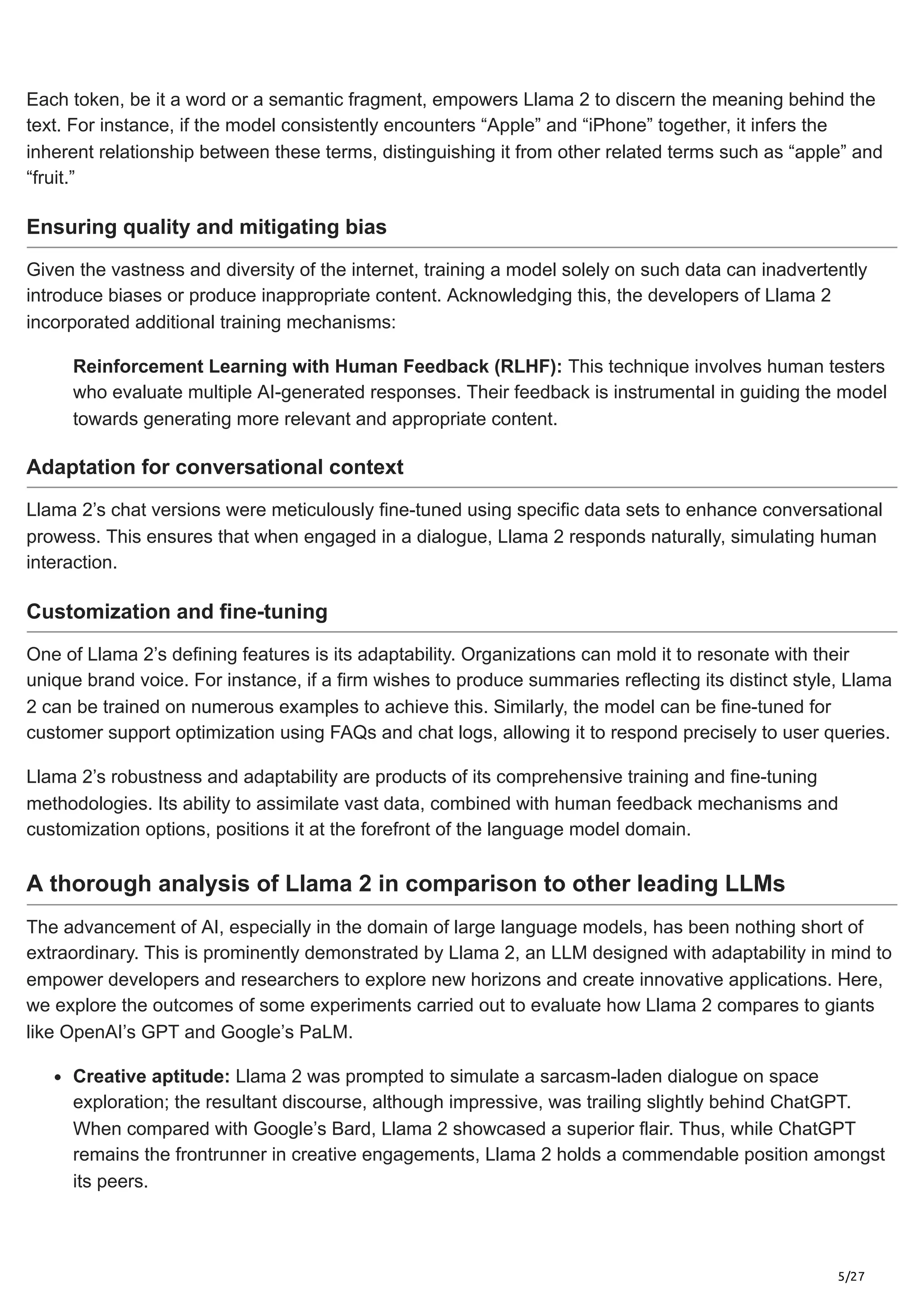 5/27
Each token, be it a word or a semantic fragment, empowers Llama 2 to discern the meaning behind the
text. For instance, if the model consistently encounters “Apple” and “iPhone” together, it infers the
inherent relationship between these terms, distinguishing it from other related terms such as “apple” and
“fruit.”
Ensuring quality and mitigating bias
Given the vastness and diversity of the internet, training a model solely on such data can inadvertently
introduce biases or produce inappropriate content. Acknowledging this, the developers of Llama 2
incorporated additional training mechanisms:
Reinforcement Learning with Human Feedback (RLHF): This technique involves human testers
who evaluate multiple AI-generated responses. Their feedback is instrumental in guiding the model
towards generating more relevant and appropriate content.
Adaptation for conversational context
Llama 2’s chat versions were meticulously fine-tuned using specific data sets to enhance conversational
prowess. This ensures that when engaged in a dialogue, Llama 2 responds naturally, simulating human
interaction.
Customization and fine-tuning
One of Llama 2’s defining features is its adaptability. Organizations can mold it to resonate with their
unique brand voice. For instance, if a firm wishes to produce summaries reflecting its distinct style, Llama
2 can be trained on numerous examples to achieve this. Similarly, the model can be fine-tuned for
customer support optimization using FAQs and chat logs, allowing it to respond precisely to user queries.
Llama 2’s robustness and adaptability are products of its comprehensive training and fine-tuning
methodologies. Its ability to assimilate vast data, combined with human feedback mechanisms and
customization options, positions it at the forefront of the language model domain.
A thorough analysis of Llama 2 in comparison to other leading LLMs
The advancement of AI, especially in the domain of large language models, has been nothing short of
extraordinary. This is prominently demonstrated by Llama 2, an LLM designed with adaptability in mind to
empower developers and researchers to explore new horizons and create innovative applications. Here,
we explore the outcomes of some experiments carried out to evaluate how Llama 2 compares to giants
like OpenAI’s GPT and Google’s PaLM.
Creative aptitude: Llama 2 was prompted to simulate a sarcasm-laden dialogue on space
exploration; the resultant discourse, although impressive, was trailing slightly behind ChatGPT.
When compared with Google’s Bard, Llama 2 showcased a superior flair. Thus, while ChatGPT
remains the frontrunner in creative engagements, Llama 2 holds a commendable position amongst
its peers.
 