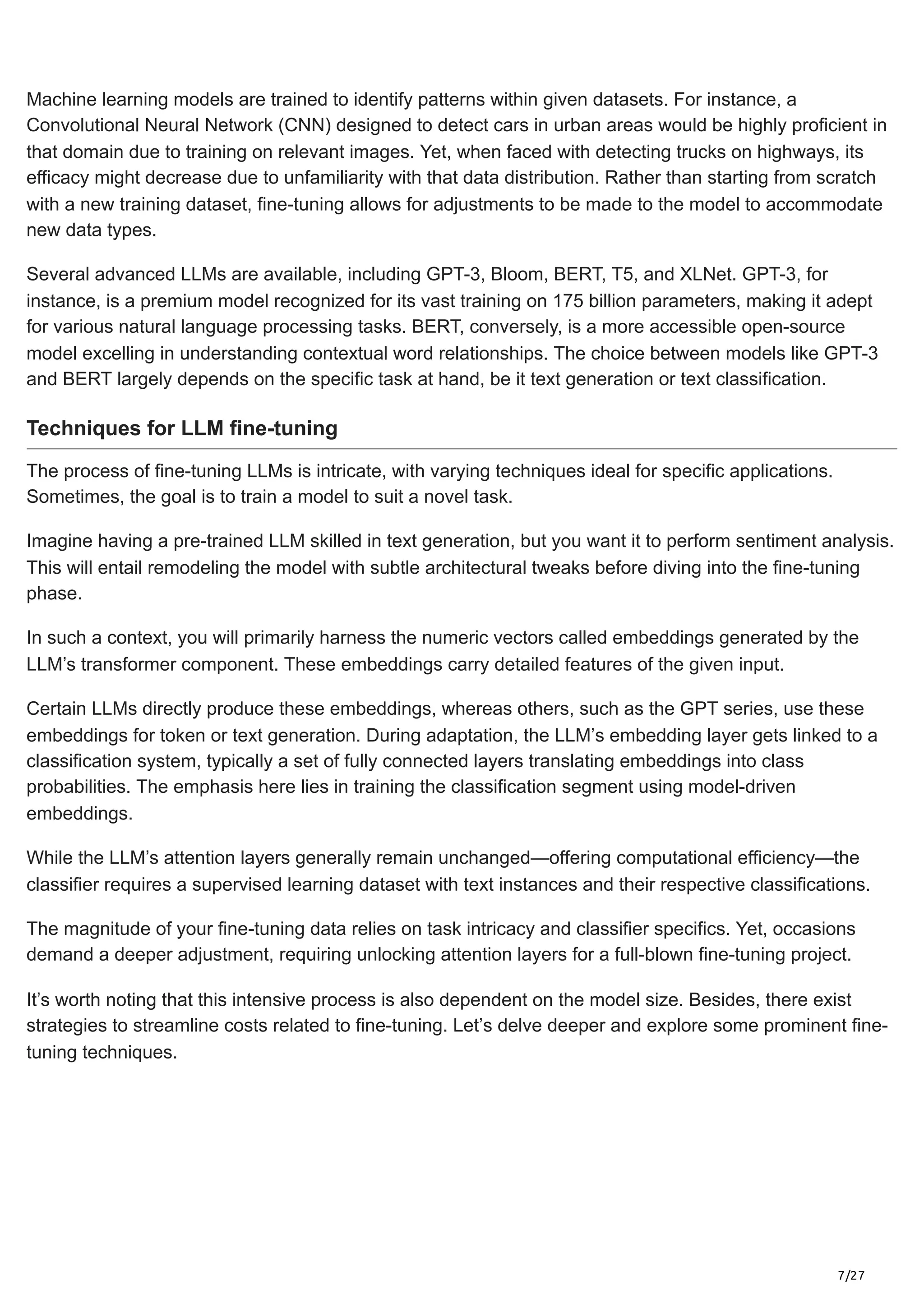 7/27
Machine learning models are trained to identify patterns within given datasets. For instance, a
Convolutional Neural Network (CNN) designed to detect cars in urban areas would be highly proficient in
that domain due to training on relevant images. Yet, when faced with detecting trucks on highways, its
efficacy might decrease due to unfamiliarity with that data distribution. Rather than starting from scratch
with a new training dataset, fine-tuning allows for adjustments to be made to the model to accommodate
new data types.
Several advanced LLMs are available, including GPT-3, Bloom, BERT, T5, and XLNet. GPT-3, for
instance, is a premium model recognized for its vast training on 175 billion parameters, making it adept
for various natural language processing tasks. BERT, conversely, is a more accessible open-source
model excelling in understanding contextual word relationships. The choice between models like GPT-3
and BERT largely depends on the specific task at hand, be it text generation or text classification.
Techniques for LLM fine-tuning
The process of fine-tuning LLMs is intricate, with varying techniques ideal for specific applications.
Sometimes, the goal is to train a model to suit a novel task.
Imagine having a pre-trained LLM skilled in text generation, but you want it to perform sentiment analysis.
This will entail remodeling the model with subtle architectural tweaks before diving into the fine-tuning
phase.
In such a context, you will primarily harness the numeric vectors called embeddings generated by the
LLM’s transformer component. These embeddings carry detailed features of the given input.
Certain LLMs directly produce these embeddings, whereas others, such as the GPT series, use these
embeddings for token or text generation. During adaptation, the LLM’s embedding layer gets linked to a
classification system, typically a set of fully connected layers translating embeddings into class
probabilities. The emphasis here lies in training the classification segment using model-driven
embeddings.
While the LLM’s attention layers generally remain unchanged—offering computational efficiency—the
classifier requires a supervised learning dataset with text instances and their respective classifications.
The magnitude of your fine-tuning data relies on task intricacy and classifier specifics. Yet, occasions
demand a deeper adjustment, requiring unlocking attention layers for a full-blown fine-tuning project.
It’s worth noting that this intensive process is also dependent on the model size. Besides, there exist
strategies to streamline costs related to fine-tuning. Let’s delve deeper and explore some prominent fine-
tuning techniques.
 
