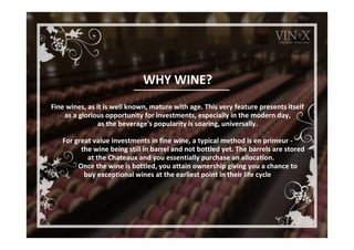 WHY WINE?
Fine wines, as it is well known, mature with age. This very feature presents itself
as a glorious opportunity for investments, especially in the modern day,
as the beverage's popularity is soaring, universally.
For great value investments in fine wine, a typical method is en primeur -
the wine being still in barrel and not bottled yet. The barrels are stored
at the Chateaux and you essentially purchase an allocation.
Once the wine is bottled, you attain ownership giving you a chance to
buy exceptional wines at the earliest point in their life cycle
 