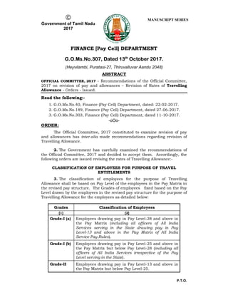P.T.O.

Government of Tamil Nadu
2017
MANUSCRIPT SERIES
FINANCE [Pay Cell] DEPARTMENT
G.O.Ms.No.307, Dated 13th
October 2017.
(Heyvilambi, Puratasi-27, Thiruvalluvar Aandu 2048)
ABSTRACT
OFFICIAL COMMITTEE, 2017 - Recommendations of the Official Committee,
2017 on revision of pay and allowances – Revision of Rates of Travelling
Allowance - Orders - Issued.
Read the following:-
1. G.O.Ms.No.40, Finance (Pay Cell) Department, dated: 22-02-2017.
2. G.O.Ms.No.189, Finance (Pay Cell) Department, dated 27-06-2017.
3. G.O.Ms.No.303, Finance (Pay Cell) Department, dated 11-10-2017.
-oOo-
ORDER:
The Official Committee, 2017 constituted to examine revision of pay
and allowances has inter-alia made recommendations regarding revision of
Travelling Allowance.
2. The Government has carefully examined the recommendations of
the Official Committee, 2017 and decided to accept them. Accordingly, the
following orders are issued revising the rates of Travelling Allowance:-
CLASSIFICATION OF EMPLOYEES FOR PURPOSE OF TRAVEL
ENTITLEMENTS
3. The classification of employees for the purpose of Travelling
Allowance shall be based on Pay Level of the employees in the Pay Matrix in
the revised pay structure. The Grades of employees fixed based on the Pay
Level drawn by the employees in the revised pay structure for the purpose of
Travelling Allowance for the employees as detailed below:
Grades Classification of Employees
[1] [2]
Grade-I (a) Employees drawing pay in Pay Level-28 and above in
the Pay Matrix (including all officers of All India
Services serving in the State drawing pay in Pay
Level-13 and above in the Pay Matrix of All India
Service Pay Rules).
Grade-I (b) Employees drawing pay in Pay Level-25 and above in
the Pay Matrix but below Pay Level-28 (including all
officers of All India Services irrespective of the Pay
Level serving in the State).
Grade-II Employees drawing pay in Pay Level-13 and above in
the Pay Matrix but below Pay Level-25.
 