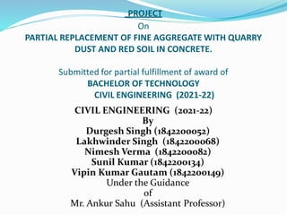 PROJECT
On
PARTIAL REPLACEMENT OF FINE AGGREGATE WITH QUARRY
DUST AND RED SOIL IN CONCRETE.
Submitted for partial fulfillment of award of
BACHELOR OF TECHNOLOGY
CIVIL ENGINEERING (2021-22)
CIVIL ENGINEERING (2021-22)
By
Durgesh Singh (1842200052)
Lakhwinder Singh (1842200068)
Nimesh Verma (1842200082)
Sunil Kumar (1842200134)
Vipin Kumar Gautam (1842200149)
Under the Guidance
of
Mr. Ankur Sahu (Assistant Professor)
 