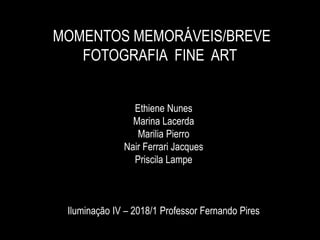 MOMENTOS MEMORÁVEIS/BREVE
FOTOGRAFIA FINE ART
Ethiene Nunes
Marina Lacerda
Marilia Pierro
Nair Ferrari Jacques
Priscila Lampe
Iluminação IV – 2018/1 Professor Fernando Pires
 