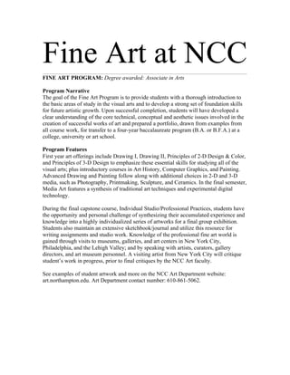 Fine Art at NCC
FINE ART PROGRAM: Degree awarded: Associate in Arts

Program Narrative
The goal of the Fine Art Program is to provide students with a thorough introduction to
the basic areas of study in the visual arts and to develop a strong set of foundation skills
for future artistic growth. Upon successful completion, students will have developed a
clear understanding of the core technical, conceptual and aesthetic issues involved in the
creation of successful works of art and prepared a portfolio, drawn from examples from
all course work, for transfer to a four-year baccalaureate program (B.A. or B.F.A.) at a
college, university or art school.

Program Features
First year art offerings include Drawing I, Drawing II, Principles of 2-D Design & Color,
and Principles of 3-D Design to emphasize these essential skills for studying all of the
visual arts; plus introductory courses in Art History, Computer Graphics, and Painting.
Advanced Drawing and Painting follow along with additional choices in 2-D and 3-D
media, such as Photography, Printmaking, Sculpture, and Ceramics. In the final semester,
Media Art features a synthesis of traditional art techniques and experimental digital
technology.

During the final capstone course, Individual Studio/Professional Practices, students have
the opportunity and personal challenge of synthesizing their accumulated experience and
knowledge into a highly individualized series of artworks for a final group exhibition.
Students also maintain an extensive sketchbook/journal and utilize this resource for
writing assignments and studio work. Knowledge of the professional fine art world is
gained through visits to museums, galleries, and art centers in New York City,
Philadelphia, and the Lehigh Valley; and by speaking with artists, curators, gallery
directors, and art museum personnel. A visiting artist from New York City will critique
student’s work in progress, prior to final critiques by the NCC Art faculty.

See examples of student artwork and more on the NCC Art Department website:
art.northampton.edu. Art Department contact number: 610-861-5062.
 