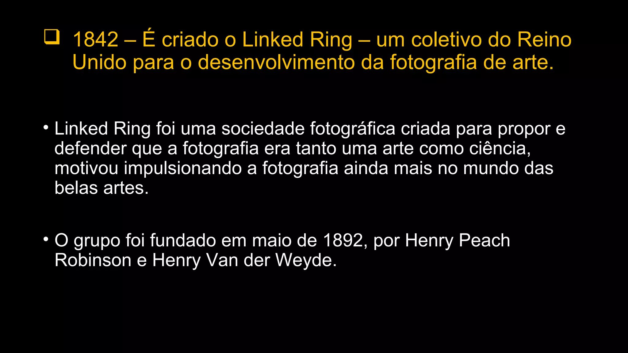  1842 – É criado o Linked Ring – um coletivo do Reino
Unido para o desenvolvimento da fotografia de arte.
• Linked Ring foi uma sociedade fotográfica criada para propor e
defender que a fotografia era tanto uma arte como ciência,
motivou impulsionando a fotografia ainda mais no mundo das
belas artes.
• O grupo foi fundado em maio de 1892, por Henry Peach
Robinson e Henry Van der Weyde.
 