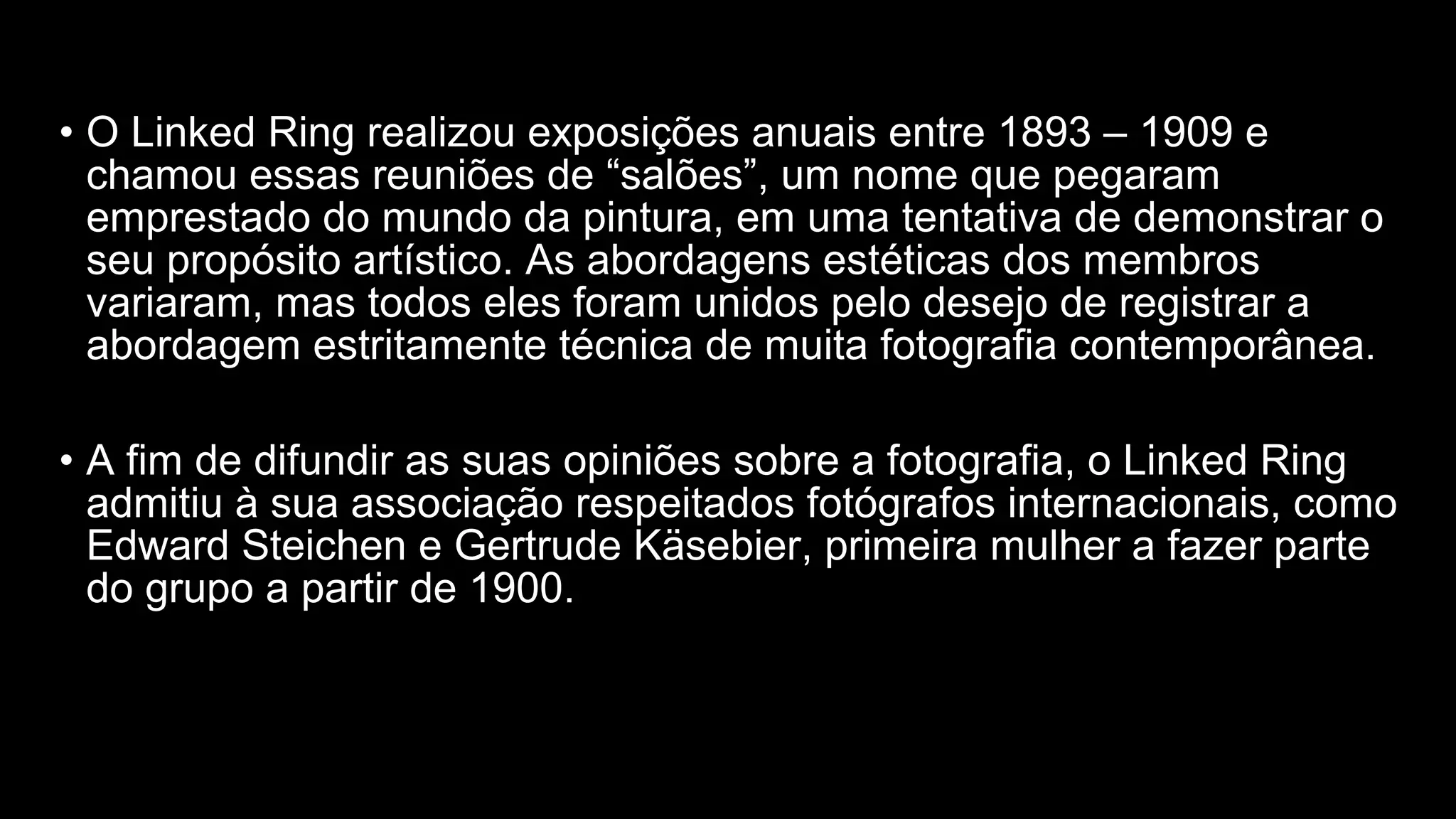 • O Linked Ring realizou exposições anuais entre 1893 – 1909 e
chamou essas reuniões de “salões”, um nome que pegaram
emprestado do mundo da pintura, em uma tentativa de demonstrar o
seu propósito artístico. As abordagens estéticas dos membros
variaram, mas todos eles foram unidos pelo desejo de registrar a
abordagem estritamente técnica de muita fotografia contemporânea.
• A fim de difundir as suas opiniões sobre a fotografia, o Linked Ring
admitiu à sua associação respeitados fotógrafos internacionais, como
Edward Steichen e Gertrude Käsebier, primeira mulher a fazer parte
do grupo a partir de 1900.
 