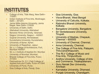 INSTITUTES
 College of Arts, Tilak Marg, New Delhi–
110001.
 Indian Institute of Fine Arts, Modinagar,
Delhi – 201201.
 Jamia Millia Islamia University, Jamia
Nagar, New Delhi–110028
 University of Delhi, Delhi;
 Allahabad University, Allahabad
 Banaras Hindu University, Varanasi.
 Nagpur University, Nagpur – 440001
 Gujarat University, Ahmedabad;
 Kurukshetra University, Kurukshetra;
 University of Ajmer, Ajmer;
 University of Rajasthan, Jaipur.
 Sir J.J. College of Architecture, Fort,
Mumbai–400001
 Sir J.J. Institute of Applied Art, Mumbai
 University of Mumbai; Mumbai;
 Bharati College of Fine Arts, Pune–
411043
 Padmashree Dr. D.Y. Patil College of
Applied Arts and Crafts, Pune–411044
 University of Pune, Pune;
 Goa College of Arts, Panaji, Goa.
• Goa University, Goa;
• Visva-Bharati, West Bengal
• University of Calcutta, Kolkata;
• Rabindra Bharati University,
Kolkata;
• Bangalore University, Bangalore.
• Sri Venketeswara University,
Tirupati.
• University of Madras, Chepauk,
Chennai – 600005
• University of Chennai, Chennai;
• Anna University, Chennai;
• The College of Fine Arts, Palayam,
Thiruvananthapuram,
• The RLV College of Music and
Fine Arts, Thripunithura
• Andhra University, College of Arts
and Commerce, Visakapatanam.
• Guru Nanak Dev University,
Amritsar;
• Karnataka University, Dharwad,
• Punjab University, Chandigarh;
 
