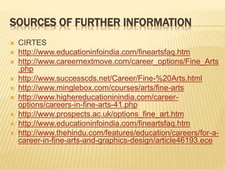 SOURCES OF FURTHER INFORMATION
 CIRTES
 http://www.educationinfoindia.com/fineartsfaq.htm
 http://www.careernextmove.com/career_options/Fine_Arts
.php
 http://www.successcds.net/Career/Fine-%20Arts.html
 http://www.minglebox.com/courses/arts/fine-arts
 http://www.highereducationinindia.com/career-
options/careers-in-fine-arts-41.php
 http://www.prospects.ac.uk/options_fine_art.htm
 http://www.educationinfoindia.com/fineartsfaq.htm
 http://www.thehindu.com/features/education/careers/for-a-
career-in-fine-arts-and-graphics-design/article46193.ece
 