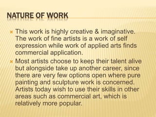 NATURE OF WORK
 This work is highly creative & imaginative.
The work of fine artists is a work of self
expression while work of applied arts finds
commercial application.
 Most artists choose to keep their talent alive
but alongside take up another career, since
there are very few options open where pure
painting and sculpture work is concerned.
Artists today wish to use their skills in other
areas such as commercial art, which is
relatively more popular.
 