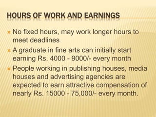 HOURS OF WORK AND EARNINGS
 No fixed hours, may work longer hours to
meet deadlines
 A graduate in fine arts can initially start
earning Rs. 4000 - 9000/- every month
 People working in publishing houses, media
houses and advertising agencies are
expected to earn attractive compensation of
nearly Rs. 15000 - 75,000/- every month.
 