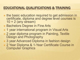 EDUCATIONAL QUALIFICATIONS & TRAINING
 the basic education required to get admission in
certificate, diploma and degree level courses is
10 + 2 (any stream)
 Bachelors Degree in Fine Arts
 1 year international program in Visual Arts
 2 year diploma program in Painting, Textile
Design and Photography
 3 year Advanced Diploma in fashion design
 2 Year Diploma & 1-Year Certificate Course in
Computer Graphics
 