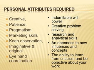 PERSONAL ATTRIBUTES REQUIRED
 Creative,
 Patience,
 Pragmatism,
 Marketing skills
 Keen observation,
 Imaginative &
original.
 Eye hand
coordination
• Indomitable will
power
• Creative problem
solving
• research and
analytical skills
• An openness to new
influences and
concepts
• The ability to learn
from criticism and be
objective about your
work
 