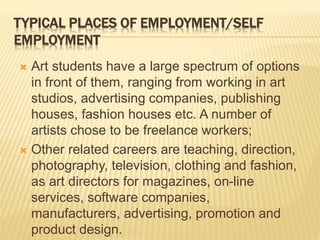 TYPICAL PLACES OF EMPLOYMENT/SELF
EMPLOYMENT
 Art students have a large spectrum of options
in front of them, ranging from working in art
studios, advertising companies, publishing
houses, fashion houses etc. A number of
artists chose to be freelance workers;
 Other related careers are teaching, direction,
photography, television, clothing and fashion,
as art directors for magazines, on-line
services, software companies,
manufacturers, advertising, promotion and
product design.
 