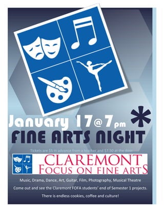 January 17@ 7pm
FINE ARTS NIGHT
k                                                                                                            *	
  
              Tickets	
  are	
  $5	
  in	
  advance	
  from	
  a	
  teacher	
  and	
  $7.50	
  at	
  the	
  door	
  


                                                              	
  
     Music,	
  Drama,	
  Dance,	
  Art,	
  Guitar,	
  Film,	
  Photography,	
  Musical	
  Theatre	
  
Come	
  out	
  and	
  see	
  the	
  Claremont	
  FOFA	
  students’	
  end	
  of	
  Semester	
  1	
  projects.	
  
                         There	
  is	
  endless	
  cookies,	
  coffee	
  and	
  culture!	
  
 