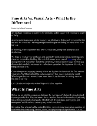 Fine Arts Vs. Visual Arts - What Is the
Difference?
Posted by Julian Camarena
Art has been connected to our lives for centuries, and its legacy will continue to inspire
us daily.
At some point during our artistic journey, we all strive to distinguish between the fine
arts and the visual arts. Although the process is super confusing, we have eased it out
for you.
In this blog, we will compare fine arts vs. visual arts, along with examples and
similarities.
We hope to resolve your confusion and queries by explaining fine and contemporary
visual art in detail in this blog. The real differences between each form may often
cross paths with each other. But at the same time, we must acknowledge their unique
characteristics to help artists and art enthusiasts appreciate the depth and diversity art
brings into our lives.
Come along on an engaging journey where we dig into the beauty of the fine arts and
visual arts. We'll learn about the endless creativity that shapes our artistic world.
Whether you love art, want to know more about it, or dream of becoming an artist,
this trip is for you!
Let's dive in and enjoy the enthralling world of art together.
What Is Fine Art?
Before we go into the comparison between the two types, it's better if we understand
them separately first. Fine art is one of the visual art forms that is developed primarily
for aesthetic and intellectual goals. Blended with diverse ideas, expressions, and
concepts of traditional and contemporary artistic mediums.
Given that fine arts are highly praised for their expressive and innovative qualities, it's
no wonder they carry deep cultural, social, and psychological significance. It is an
 