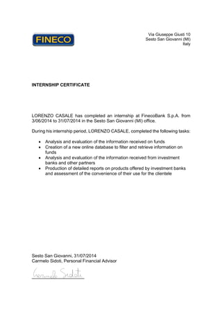 Via Giuseppe Giusti 10
Sesto San Giovanni (MI)
Italy
INTERNSHIP CERTIFICATE
LORENZO CASALE has completed an internship at FinecoBank S.p.A. from
3/06/2014 to 31/07/2014 in the Sesto San Giovanni (MI) office.
During his internship period, LORENZO CASALE, completed the following tasks:
• Analysis and evaluation of the information received on funds
• Creation of a new online database to filter and retrieve information on
funds
• Analysis and evaluation of the information received from investment
banks and other partners
• Production of detailed reports on products offered by investment banks
and assessment of the convenience of their use for the clientele
Sesto San Giovanni, 31/07/2014
Carmelo Sidoti, Personal Financial Advisor
_____________________
 