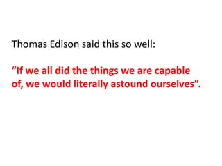 Thomas Edison said this so well:

“If we all did the things we are capable
of, we would literally astound ourselves”.
 