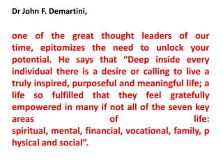 Dr John F. Demartini,

one of the great thought leaders of our
time, epitomizes the need to unlock your
potential. He says that “Deep inside every
individual there is a desire or calling to live a
truly inspired, purposeful and meaningful life; a
life so fulfilled that they feel gratefully
empowered in many if not all of the seven key
areas                    of                    life:
spiritual, mental, financial, vocational, family, p
hysical and social”.
 