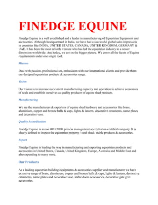 FINEDGE EQUINE
Finedge Equine is a well established and a leader in manufacturing of Equestrian Equipment and
accessories. Although headquartered in India, we have had a successful global sales impression
in countries like INDIA, UNITED STATES, CANADA, UNITED KINGDOM, GERMANY &
UAE. It has been the most reliable venture who has led the equestrian industry to a newer
dimension worldwide. And today, we are on the bigger picture. We cover all the facets of Equine
requirements under one single roof.
Mission
Deal with passion, professionalism, enthusiasm with our International clients and provide them
our designed equestrian products & accessories range.
Vision
Our vision is to increase our current manufacturing capacity and operation to achieve economies
of scale and establish ourselves as quality producer of equine shed products.
Manufacturing
We are the manufacturers & exporters of equine shed hardware and accessories like brass,
aluminium, copper and bronze balls & caps, lights & lantern, decorative ornaments, name plates
and decorative vase.
Quality Accreditation
Finedge Equine is an iso 9001:2008 process management accreditation certified company. It is
clearly defined to inspect the equestrian property / steel shed / stable products & accessories.
Export
Finedge Equine is leading the way in manufacturing and exporting equestrian products and
accessories in United States, Canada, United Kingdom, Europe, Australia and Middle East and
also expending to many more.
Our Products
As a leading equestrian building equipments & accessories supplier and manufacturer we have
extensive range of brass, aluminium, copper and bronze balls & caps, lights & lantern, decorative
ornaments, name plates and decorative vase, stable doors accessories, decorative gate grill
accessories.
 