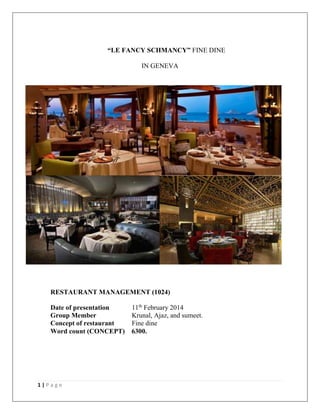 “LE FANCY SCHMANCY” FINE DINE
IN GENEVA

RESTAURANT MANAGEMENT (1024)
Date of presentation
Group Member
Concept of restaurant
Word count (CONCEPT)

1|Page

11th February 2014
Krunal, Ajaz, and sumeet.
Fine dine
6300.

 