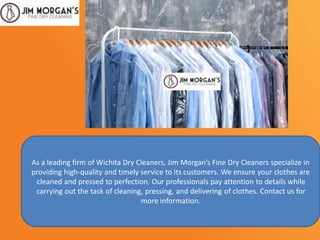 As a leading firm of Wichita Dry Cleaners, Jim Morgan’s Fine Dry Cleaners specialize in
providing high-quality and timely service to its customers. We ensure your clothes are
cleaned and pressed to perfection. Our professionals pay attention to details while
carrying out the task of cleaning, pressing, and delivering of clothes. Contact us for
more information.
 