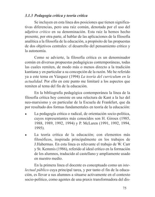 3.1.3 Pedagogía crítica y teoría crítica
Se incluyen en esta línea dos posiciones que tienen significa-
tivas diferencias, pero una raíz común, denotada por el uso del
adjetivo crítico en su denominación. Esta raíz la hemos hecho
presente, por otra parte, al hablar de las aplicaciones de la filosofía
analítica a la filosofía de la educación, a propósito de las propuestas
de dos objetivos centrales: el desarrollo del pensamiento crítico y
la autonomía.
Como se advierte, la filosofía crítica es un denominador
común en diversas propuestas pedagógicas contemporáneas, todas
las cuales remiten, de modo más o menos directo a la tradición
kantiana y en particular a su concepción de la razón. Me he referido
ya a este tema en Vázquez (1994) La teoría del curriculum en la
actualidad. Por ello en este punto me limitaré a los aspectos que
remiten al tema del fin de la educación.
En la bibliografía pedagógica contemporánea la línea de la
filosofía crítica hoy consiste en una relectura de Kant a la luz del
neo-marxismo y en particular de la Escuela de Frankfurt, que da
por resultado dos formas fundamentales en teoría de la educación:
● La pedagogía crítica o radical, de orientación socio-política,
cuyos representantes más conocidos son H. Giroux (1985,
1988, 1989, 1992, 1994) y P. McLaren (1991, 1992, 1994,
1995).
● La teoría crítica de la educación; con elementos más
filosóficos, inspirada principalmente en los trabajos de
J.Habermas. En esta línea es relevante el trabajo de W. Carr
y St. Kemmis (1986), referido al ideal crítico en la formación
de los alumnos, traducido al castellano y ampliamente usado
en nuestro medio.
En la primera línea el docente es conceptuado como un inte-
lectual público cuya principal tarea, y por tanto el fin de la educa-
ción, es llevar a sus alumnos a situarse activamente en el contexto
socio-político, como agentes de una praxis transformadora del dis-
75
 