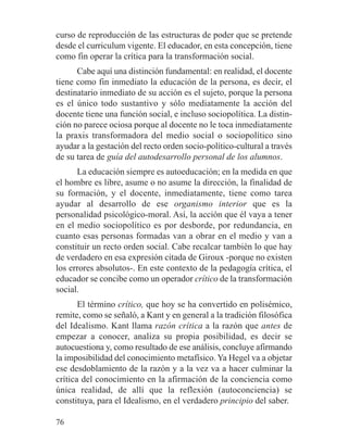 curso de reproducción de las estructuras de poder que se pretende
desde el curriculum vigente. El educador, en esta concepción, tiene
como fin operar la crítica para la transformación social.
Cabe aquí una distinción fundamental: en realidad, el docente
tiene como fin inmediato la educación de la persona, es decir, el
destinatario inmediato de su acción es el sujeto, porque la persona
es el único todo sustantivo y sólo mediatamente la acción del
docente tiene una función social, e incluso sociopolítica. La distin-
ción no parece ociosa porque al docente no le toca inmediatamente
la praxis transformadora del medio social o sociopolítico sino
ayudar a la gestación del recto orden socio-político-cultural a través
de su tarea de guía del autodesarrollo personal de los alumnos.
La educación siempre es autoeducación; en la medida en que
el hombre es libre, asume o no asume la dirección, la finalidad de
su formación, y el docente, inmediatamente, tiene como tarea
ayudar al desarrollo de ese organismo interior que es la
personalidad psicológico-moral. Así, la acción que él vaya a tener
en el medio sociopolítico es por desborde, por redundancia, en
cuanto esas personas formadas van a obrar en el medio y van a
constituir un recto orden social. Cabe recalcar también lo que hay
de verdadero en esa expresión citada de Giroux -porque no existen
los errores absolutos-. En este contexto de la pedagogía crítica, el
educador se concibe como un operador crítico de la transformación
social.
El término crítico, que hoy se ha convertido en polisémico,
remite, como se señaló, a Kant y en general a la tradición filosófica
del Idealismo. Kant llama razón crítica a la razón que antes de
empezar a conocer, analiza su propia posibilidad, es decir se
autocuestiona y, como resultado de ese análisis, concluye afirmando
la imposibilidad del conocimiento metafísico. Ya Hegel va a objetar
ese desdoblamiento de la razón y a la vez va a hacer culminar la
crítica del conocimiento en la afirmación de la conciencia como
única realidad, de allí que la reflexión (autoconciencia) se
constituya, para el Idealismo, en el verdadero principio del saber.
76
 