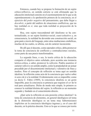 Entonces, cuando hoy se propone la formación de un sujeto
crítico-reflexivo, en sentido estricto se está afirmando que la
educación intelectual consiste en el cuestionamiento de lo que se da
espontáneamente a la aprehensión primera de la conciencia, en el
ejercicio del poder negativo del pensamiento, que debe llegar a
descubrir, a partir del análisis de situaciones conflictivas, que no
hay realidad en sí, sino que toda realidad es proyección de la
conciencia.
Hoy, este sujeto trascendental del idealismo se ha con-
textualizado, es un sujeto histórico-social, cuasi-colectivo y, en
consecuencia, la realidad ha devenido una construcción social, en
gran parte a través del lenguaje, entre otras mediaciones simbólicas,
muchas de las cuales, se afirma, son de carácter inconciente.
De allí que el docente, como operador crítico, deba promover
la toma de conciencia de conflictos y contradicciones sociales,
como parte de una praxis transformadora.
La segunda línea, o sea, la teoría crítica de la educación
comparte el objetivo antes señalado, pero acentúa una instancia
teórico-crítica, a saber, promover la reflexión. Podría asumirse el
carácter reflexivo en sentido amplio, como la propiedad de un actuar
precedido por el discernimiento intelectual y valorativo de fines y
medios. Pero el concepto de reflexión se toma aquí en sentido
idealista: la reflexión como acto de la conciencia que vuelve sobre
sí antes de ir a la realidad. Evidentemente esto es imposible; como
ya decía C. Fabro (1969), la conciencia idealista es un gesto
imposible, pues la conciencia es potencia que requiere el ser de lo
real para actualizarse. Dicho de modo más simple, lo primero es
conocer la realidad distinta del sujeto, la reflexión es un momento
segundo y fundado en el conocimiento directo.
¿Qué sería la reflexión en esta posición crítico idealista?: la
toma de conciencia de elementos, en general ideológicos (el tema
de la distorsión ideológica es un tema muy habermasiano)
implícitos en la conciencia ideológica ingenua y, en el caso del
docente, en la práctica docente. Esto es lo que se conoce por teoría
77
 