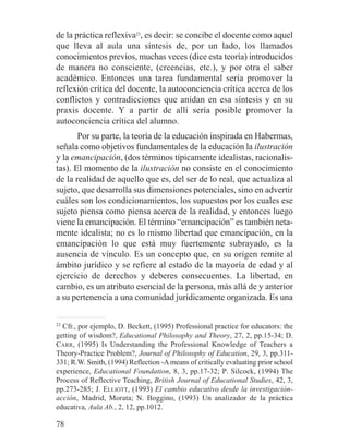 de la práctica reflexiva23
, es decir: se concibe el docente como aquel
que lleva al aula una síntesis de, por un lado, los llamados
conocimientos previos, muchas veces (dice esta teoría) introducidos
de manera no consciente, (creencias, etc.), y por otra el saber
académico. Entonces una tarea fundamental sería promover la
reflexión crítica del docente, la autoconciencia crítica acerca de los
conflictos y contradicciones que anidan en esa síntesis y en su
praxis docente. Y a partir de allí sería posible promover la
autoconciencia crítica del alumno.
Por su parte, la teoría de la educación inspirada en Habermas,
señala como objetivos fundamentales de la educación la ilustración
y la emancipación, (dos términos típicamente idealistas, racionalis-
tas). El momento de la ilustración no consiste en el conocimiento
de la realidad de aquello que es, del ser de lo real, que actualiza al
sujeto, que desarrolla sus dimensiones potenciales, sino en advertir
cuáles son los condicionamientos, los supuestos por los cuales ese
sujeto piensa como piensa acerca de la realidad, y entonces luego
viene la emancipación. El término “emancipación” es también neta-
mente idealista; no es lo mismo libertad que emancipación, en la
emancipación lo que está muy fuertemente subrayado, es la
ausencia de vínculo. Es un concepto que, en su origen remite al
ámbito jurídico y se refiere al estado de la mayoría de edad y al
ejercicio de derechos y deberes consecuentes. La libertad, en
cambio, es un atributo esencial de la persona, más allá de y anterior
a su pertenencia a una comunidad jurídicamente organizada. Es una
23
Cfr., por ejemplo, D. Beckett, (1995) Professional practice for educators: the
getting of wisdom?, Educational Philosophy and Theory, 27, 2, pp.15-34; D.
CARR, (1995) Is Understanding the Professional Knowledge of Teachers a
Theory-Practice Problem?, Journal of Philosophy of Education, 29, 3, pp.311-
331; R.W. Smith, (1994) Reflection -A means of critically evaluating prior school
experience, Educational Foundation, 8, 3, pp.17-32; P. Silcock, (1994) The
Process of Reflective Teaching, British Journal of Educational Studies, 42, 3,
pp.273-285; J. ELLIOTT, (1993) El cambio educativo desde la investigación-
acción, Madrid, Morata; N. Boggino, (1993) Un analizador de la práctica
educativa, Aula Ab., 2, 12, pp.1012.
78
 