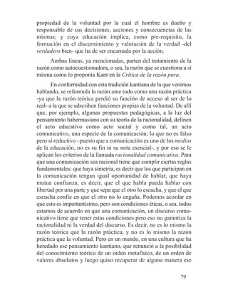 propiedad de la voluntad por la cual el hombre es dueño y
responsable de sus decisiones, acciones y consecuencias de las
mismas; y cuya educación implica, como pre-requisito, la
formación en el discernimiento y valoración de la verdad -del
verdadero bien- que ha de ser encarnada por la acción.
Ambas líneas, ya mencionadas, parten del tratamiento de la
razón como autocuestionadora, o sea, la razón que se cuestiona a sí
misma como lo proponía Kant en la Crítica de la razón pura.
En conformidad con esta tradición kantiana de la que venimos
hablando, se reformula la razón ante todo como una razón práctica
-ya que la razón teórica perdió su función de acceso al ser de lo
real- a la que se adscriben funciones propias de la voluntad. De allí
que, por ejemplo, algunas propuestas pedagógicas, a la luz del
pensamiento habermasiano con su teoría de la racionalidad, definen
el acto educativo como acto social y como tal, un acto
comunicativo, una especie de la comunicación; lo que no es falso
pero sí reductivo –puesto que a comunicación es uno de los medios
de la educación, no es su fin ni su nota esencial-, y por eso se le
aplican los criterios de la llamada racionalidad comunicativa. Para
que una comunicación sea racional tiene que cumplir ciertas reglas
fundamentales: que haya simetría, es decir que los que participan en
la comunicación tengan igual oportunidad de hablar, que haya
mutua confianza, es decir, que el que habla pueda hablar con
libertad por una parte y que sepa que el otro lo escucha, y que el que
escucha confíe en que el otro no lo engaña. Podemos acordar en
que esto es importantísimo, pero son condiciones éticas, o sea, todos
estamos de acuerdo en que una comunicación, un discurso comu-
nicativo tiene que tener estas condiciones pero eso no garantiza la
racionalidad ni la verdad del discurso. Es decir, no es lo mismo la
razón teórica que la razón práctica, y no es lo mismo la razón
práctica que la voluntad. Pero en un mundo, en una cultura que ha
heredado ese pensamiento kantiano, que renunció a la posibilidad
del conocimiento teórico de un orden metafísico, de un orden de
valores absolutos y luego quiso recuperar de alguna manera ese
79
 