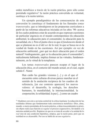 orden metafísico a través de la razón práctica, pero sólo como
postulado regulativo24
la razón práctica convertida en voluntad,
sustituye a la razón teórica.
Un ejemplo paradigmático de las consecuencias de esta
conversión lo constituye el fundamento de los llamados temas
transversales, que se introdujeron en las propuestas curriculares a
partir de las reformas educativas iniciadas en los años ´90- acerca
de los cuales podemos estar de acuerdo en que expresan cuestiones
de particular urgencia en el mundo contemporáneo (la educación
ambiental, la educación para el consumidor, la educación para la
sexualidad, etc.). Pero el punto clave es que el fundamento desde el
que se plantean no es el del ser de lo real, lo que se busca no es la
verdad de fondo en las cuestiones. Así por ejemplo: en vez de
educación ambiental, ¿por qué no decir educación para el orden
natural? Análogamente ¿qué es la educación para el consumidor?,
radicalmente hablando, implica formar en las virtudes, fundamen-
talmente, en la virtud de la templanza.
Los temas transversales parecen ocupan el lugar de la
educación ética, en el contexto del mundo actual, en el cual, según
señala C. Nanni
Han caído las grandes visiones [...] y en el que el
encuentro entre culturas diversas parece marchar en el
sentido de la anulación recíproca de los cuadros de
referencia, [en ese contexto aparecen] los nuevos
valores: el desarrollo, la ecología, los derechos
humanos, la mundialidad, la internacionalidad, la
cooperación, la solidaridad, la paz [...] como un cuadro
24
Aludimos con esto a un tema central de la crítica kantiana: la reducción de las
realidades últimas que fundamentan toda consistencia metafísica -Dios, alma,
mundo- a meros postulados de la razón práctica, a ideas trascendentales (a priori,
sin objeto real) cuya función es regular el proceso cognoscitivo, llevándolo a la
máxima unidad posible. Repárese en que no se trata de acceder a la unidad de lo
real sino de una condición hipotética, utópica, que la razón pone, pero que en
realidad no es alcanzable. Por eso se habla de un uso regulativo.
80
 