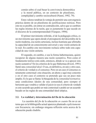 común sobre el cual basar la convivencia democrática
y la moral pública, en un contexto de pluralismo,
complejidad y cambio sociocultural (Nanni, 1992, 79).
Estos valores tendrían la ventaja de permitir una convergencia
práctica dentro de un pluralismo de justificaciones teóricas. Pero
esto no es posible, sin entrar en contradicción, salvo que se cambien
las reglas mismas de la razón, que es justamente lo que sucede en
el discurso de la contemporaneidad (Vázquez, 1994).
El primer movimiento referido, el de la pedagogía crítica, es
un movimiento que opera desde el presupuesto del descrédito de la
razón moderna, esa razón cartesiana, incluso kantiana que afirmaba
la capacidad de un conocimiento universal y una visión unitaria de
lo real. En cambio este movimiento rechaza sobre todo esta capa-
cidad de una visión unitaria.
El segundo, en cambio, o sea la forma habermasiana, quiere
recuperar de alguna manera una razón sustantiva. Pero como el
fundamento teórico está caído, entonces, dónde se va a apoyar esta
razón sustantiva? En los criterios de lo que Habermas (Ewert, 1991)
llamó una comunidad ideal. O sea, en definitiva, en uno y otro caso,
el criterio de verdad es el consenso. Pero en un caso el consenso es
netamente contextual: esta situación, un ahora y aquí muy concreto
y en el otro caso el contexto se pretende que sea un poco más
amplio. Es lo que se llama: la búsqueda de la comunidad normativa:
unas condiciones ideales de una comunidad, pero siempre el
horizonte que vendría a validar el juicio (o sea el criterio de verdad)
es este acuerdo que podrá ser más contextual o podrá ser un acuerdo
basado en las reglas de una comunidad ideal utópica.
3.2. La realidad y determinación del fin de la educación
La cuestión del fin de la educación en cuanto fin no es un
tema que en la bibliografía actual aparezca planteado explícitamente
con frecuencia; sin embargo ninguna reflexión seria acerca de la
educación puede eludirlo.
81
 