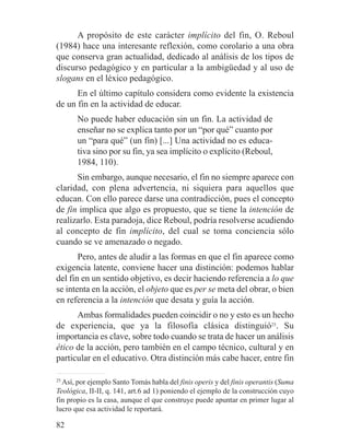 A propósito de este carácter implícito del fin, O. Reboul
(1984) hace una interesante reflexión, como corolario a una obra
que conserva gran actualidad, dedicado al análisis de los tipos de
discurso pedagógico y en particular a la ambigüedad y al uso de
slogans en el léxico pedagógico.
En el último capítulo considera como evidente la existencia
de un fin en la actividad de educar.
No puede haber educación sin un fin. La actividad de
enseñar no se explica tanto por un “por qué” cuanto por
un “para qué” (un fin) [...] Una actividad no es educa-
tiva sino por su fin, ya sea implícito o explícito (Reboul,
1984, 110).
Sin embargo, aunque necesario, el fin no siempre aparece con
claridad, con plena advertencia, ni siquiera para aquellos que
educan. Con ello parece darse una contradicción, pues el concepto
de fin implica que algo es propuesto, que se tiene la intención de
realizarlo. Esta paradoja, dice Reboul, podría resolverse acudiendo
al concepto de fin implícito, del cual se toma conciencia sólo
cuando se ve amenazado o negado.
Pero, antes de aludir a las formas en que el fin aparece como
exigencia latente, conviene hacer una distinción: podemos hablar
del fin en un sentido objetivo, es decir haciendo referencia a lo que
se intenta en la acción, el objeto que es per se meta del obrar, o bien
en referencia a la intención que desata y guía la acción.
Ambas formalidades pueden coincidir o no y esto es un hecho
de experiencia, que ya la filosofía clásica distinguió25
. Su
importancia es clave, sobre todo cuando se trata de hacer un análisis
ético de la acción, pero también en el campo técnico, cultural y en
particular en el educativo. Otra distinción más cabe hacer, entre fin
25
Así, por ejemplo Santo Tomás habla del finis operis y del finis operantis (Suma
Teológica, II-II, q. 141, art.6 ad 1) poniendo el ejemplo de la construcción cuyo
fin propio es la casa, aunque el que construye puede apuntar en primer lugar al
lucro que esa actividad le reportará.
82
 