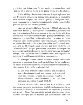 y objetivo; este último es un fin intermedio, una meta valiosa en sí
-por eso no es un puro medio- pero que se ordena a un fin ulterior.
En la bibliografía contemporánea de lengua inglesa se usa
con frecuencia aim, que se traduce como propósito o intención;
otras veces se usa goal, que tiene el significado de objeto o meta,
pero en general no se hace la distinción arriba citada y por ello los
planteos pueden caer en ambigüedades.
Así, por ejemplo, Bárbara Arnstine (1991) al referirse a la
formación docente y a sus objetivos fundamentales, los menciona
con dos sustantivos abstractos -porque se derivan de dos adjetivos
usados para cualificar la conducta ideal que se pretende lograr en el
docente- : racionalidad y solicitud (caring). La autora los llama
objetivos -aims- disposicionales o disposiciones, que se constituyen
en metas valiosas de la educación (worthwhile goals) tomando este
concepto de H. Siegel, quien explica que esos objetivos son
“disposicionales” porque “persisten en situaciones nuevas pero no
pueden ser identificados como simples repertorios de conducta”
(Siegel, 1991) y los caracteriza como inestables, pues requieren un
ambiente favorable para manifestarse y permanecer.
El concepto intenta superar el marco teórico conductista
poniendo el acento en la no total previsibilidad de las conductas,
en cuanto estas disposiciones no son condicionamientos mecánicos,
sino fruto de deliberación y voluntariedad:
El uso de un término disposicional es una predicción
que ordinariamente implica un entorno particular en el
cual una persona actuará intencional, selectiva y
deliberadamente...voluntariamente y no con una
respuesta automática (Siegel, 1991, 5).
En esta caracterización aparece con toda evidencia, a mi
juicio, una exigencia implícita, que es el último fundamento de un
actuar así cualificado: la persona como ser espiritual y por ello
inteligente y libre. Esto permitiría traducir disposiciones como
hábitos, concepto que se rechaza por considerarlos como un
83
 