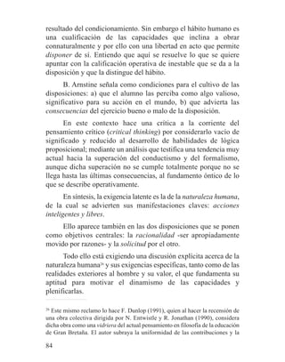 resultado del condicionamiento. Sin embargo el hábito humano es
una cualificación de las capacidades que inclina a obrar
connaturalmente y por ello con una libertad en acto que permite
disponer de sí. Entiendo que aquí se resuelve lo que se quiere
apuntar con la calificación operativa de inestable que se da a la
disposición y que la distingue del hábito.
B. Arnstine señala como condiciones para el cultivo de las
disposiciones: a) que el alumno las perciba como algo valioso,
significativo para su acción en el mundo, b) que advierta las
consecuencias del ejercicio bueno o malo de la disposición.
En este contexto hace una crítica a la corriente del
pensamiento crítico (critical thinking) por considerarlo vacío de
significado y reducido al desarrollo de habilidades de lógica
proposicional; mediante un análisis que testifica una tendencia muy
actual hacia la superación del conductismo y del formalismo,
aunque dicha superación no se cumple totalmente porque no se
llega hasta las últimas consecuencias, al fundamento óntico de lo
que se describe operativamente.
En síntesis, la exigencia latente es la de la naturaleza humana,
de la cual se advierten sus manifestaciones claves: acciones
inteligentes y libres.
Ello aparece también en las dos disposiciones que se ponen
como objetivos centrales: la racionalidad -ser apropiadamente
movido por razones- y la solicitud por el otro.
Todo ello está exigiendo una discusión explícita acerca de la
naturaleza humana26
y sus exigencias específicas, tanto como de las
realidades exteriores al hombre y su valor, el que fundamenta su
aptitud para motivar el dinamismo de las capacidades y
plenificarlas.
26
Este mismo reclamo lo hace F. Dunlop (1991), quien al hacer la recensión de
una obra colectiva dirigida por N. Entwistle y R. Jonathan (1990), considera
dicha obra como una vidriera del actual pensamiento en filosofía de la educación
de Gran Bretaña. El autor subraya la uniformidad de las contribuciones y la
84
 