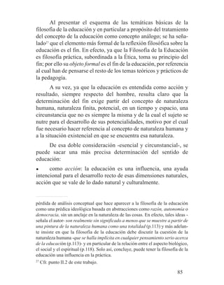 Al presentar el esquema de las temáticas básicas de la
filosofía de la educación y en particular a propósito del tratamiento
del concepto de la educación como concepto análogo; se ha seña-
lado27
que el elemento más formal de la reflexión filosófica sobre la
educación es el fin. En efecto, ya que la Filosofía de la Educación
es filosofía práctica, subordinada a la Ética, toma su principio del
fin; por ello su objeto formal es el fin de la educación, por referencia
al cual han de pensarse el resto de los temas teóricos y prácticos de
la pedagogía.
A su vez, ya que la educación es entendida como acción y
resultado, siempre respecto del hombre, resulta claro que la
determinación del fin exige partir del concepto de naturaleza
humana, naturaleza finita, potencial, en un tiempo y espacio, una
circunstancia que no es siempre la misma y de la cual el sujeto se
nutre para el desarrollo de sus potencialidades, motivo por el cual
fue necesario hacer referencia al concepto de naturaleza humana y
a la situación existencial en que se encuentra esa naturaleza.
De esa doble consideración -esencial y circunstancial-, se
puede sacar una más precisa determinación del sentido de
educación:
● como acción: la educación es una influencia, una ayuda
intencional para el desarrollo recto de esas dimensiones naturales,
acción que se vale de lo dado natural y culturalmente.
pérdida de análisis conceptual que hace aparecer a la filosofía de la educación
como una prédica ideológica basada en abstracciones como razón, autonomía o
democracia, sin un anclaje en la naturaleza de las cosas. En efecto, tales ideas -
señala el autor- son realmente sin significado a menos que se muestre a partir de
una pintura de la naturaleza humana como una totalidad (p.113) y más adelan-
te insiste en que la filosofía de la educación debe discutir la cuestión de la
naturaleza humana -que se halla implícita en cualquier pensamiento serio acerca
de la educación (p.113)- y en particular de la relación entre el aspecto biológico,
el social y el espiritual (p.118). Solo así, concluye, puede tener la filosofía de la
educación una influencia en la práctica.
27
Cfr. punto II.2 de este trabajo.
85
 