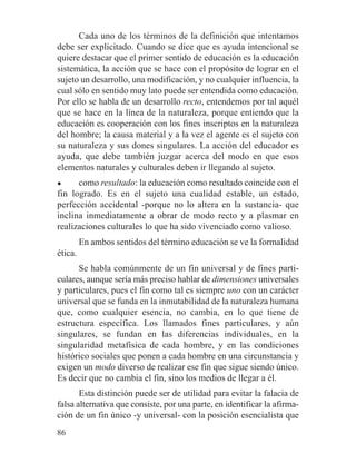 Cada uno de los términos de la definición que intentamos
debe ser explicitado. Cuando se dice que es ayuda intencional se
quiere destacar que el primer sentido de educación es la educación
sistemática, la acción que se hace con el propósito de lograr en el
sujeto un desarrollo, una modificación, y no cualquier influencia, la
cual sólo en sentido muy lato puede ser entendida como educación.
Por ello se habla de un desarrollo recto, entendemos por tal aquél
que se hace en la línea de la naturaleza, porque entiendo que la
educación es cooperación con los fines inscriptos en la naturaleza
del hombre; la causa material y a la vez el agente es el sujeto con
su naturaleza y sus dones singulares. La acción del educador es
ayuda, que debe también juzgar acerca del modo en que esos
elementos naturales y culturales deben ir llegando al sujeto.
● como resultado: la educación como resultado coincide con el
fin logrado. Es en el sujeto una cualidad estable, un estado,
perfección accidental -porque no lo altera en la sustancia- que
inclina inmediatamente a obrar de modo recto y a plasmar en
realizaciones culturales lo que ha sido vivenciado como valioso.
En ambos sentidos del término educación se ve la formalidad
ética.
Se habla comúnmente de un fin universal y de fines parti-
culares, aunque sería más preciso hablar de dimensiones universales
y particulares, pues el fin como tal es siempre uno con un carácter
universal que se funda en la inmutabilidad de la naturaleza humana
que, como cualquier esencia, no cambia, en lo que tiene de
estructura específica. Los llamados fines particulares, y aún
singulares, se fundan en las diferencias individuales, en la
singularidad metafísica de cada hombre, y en las condiciones
histórico sociales que ponen a cada hombre en una circunstancia y
exigen un modo diverso de realizar ese fin que sigue siendo único.
Es decir que no cambia el fin, sino los medios de llegar a él.
Esta distinción puede ser de utilidad para evitar la falacia de
falsa alternativa que consiste, por una parte, en identificar la afirma-
ción de un fin único -y universal- con la posición esencialista que
86
 