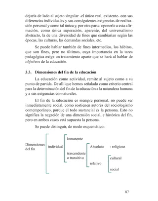 dejaría de lado al sujeto singular -el único real, existente- con sus
diferencias individuales y sus consiguientes exigencias de realiza-
ción personal y como tal única y, por otra parte, oponerle a esta afir-
mación, como única superación, aparente, del universalismo
abstracto, la de una diversidad de fines que cambiarían según las
épocas, las culturas, las demandas sociales, etc.
Se puede hablar también de fines intermedios, los hábitos,
que son fines, pero no últimos, cuya importancia en la tarea
pedagógica exige un tratamiento aparte que se hará al hablar de
objetivos de la educación.
3.3. Dimensiones del fin de la educación
La educación como actividad, remite al sujeto como a su
punto de partida. De allí que hemos señalado como criterio central
para la determinación del fin de la educación a la naturaleza humana
y a sus exigencias connaturales.
El fin de la educación es siempre personal, no puede ser
inmediatamente social, como sostienen autores del sociologismo
contemporáneo, porque el todo sustancial es la persona. Esto no
significa la negación de una dimensión social, e histórica del fin,
pero en ambos casos está supuesta la persona.
Se puede distinguir, de modo esquemático:
87
Dimensiones
del fin
: religioso
relativo
Absoluto
trascendente
o transitivo
Inmanente
individual
social
cultural
 
