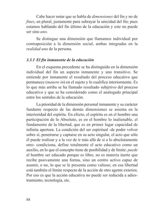 Cabe hacer notar que se habla de dimensiones del fin y no de
fines, en plural, justamente para subrayar la unicidad del fin; pues
estamos hablando del fin último de la educación y este no puede
ser sino uno.
Se distingue una dimensión que llamamos individual por
contraposición a la dimensión social, ambas integradas en la
realidad una de la persona.
3.3.1 El fin inmanente de la educación
En el esquema precedente se ha distinguido en la dimensión
individual del fin un aspecto inmanente y uno transitivo. Se
entiende por inmanente el resultado del proceso educativo que
permanece (manere in) en el sujeto y lo cualifica interiormente. Es
lo que más arriba se ha llamado resultado subjetivo del proceso
educativo y que se ha considerado como el analogado principal
entre los sentidos de la educación.
La prioridad de la dimensión personal inmanente y su carácter
fundante respecto de las demás dimensiones se asienta en la
interioridad del espíritu. En efecto, el espíritu es en el hombre una
participación de lo Absoluto, es en el hombre lo inalienable, el
fundamento de la libertad, que es en primer lugar capacidad de
infinita apertura. La condición del ser espiritual -de poder volver
sobre sí, penetrarse y captarse en su acto singular, el acto que sólo
él puede realizar y a la vez de ir más allá de sí a lo absolutamente
otro- condiciona, define totalmente el acto educativo como un
auxilio, en lo que el concepto tiene de posibilidad y de límite: puede
el hombre ser educado porque es libre, no es materia inerte que
recibe pasivamente una forma, sino un centro activo capaz de
asumir, o no, lo que se le presenta como valioso; en esa libertad
está también el límite respecto de la acción de otro agente exterior,
Por eso es que la acción educativa no puede ser reducida a adies-
tramiento, tecnología, etc.
88
 