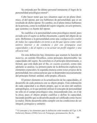 Se entiende por fin último personal inmanente el logro de la
personalidad psicológico-moral28
.
Cabe hacer notar que nos situamos aquí en un plano diná-
mico, el del operar, por eso hablamos de personalidad, que es un
resultado de dicho operar. En cambio, en el plano óntico hablamos
de la persona, como la realidad del sujeto singular, en acto primero,
que sustenta y es fuente del operar.
Se cualifica a la personalidad como psicológico-moral, pues
en todo acto el sujeto se define éticamente, a partir del objeto de su
acto. Definimos a la personalidad como una configuración estable
de todas las capacidades en torno a un fin que opera como valor
unitivo interior y de conducta y por eso jerarquiza esas
capacidades y da al sujeto y a su actuar un perfil singular y una
eficacia real.
En esta definición hay elementos que asumen la función de
materia, en sentido filosófico, como principio determinable: las
capacidades del sujeto. Su correlato es el principio determinante, o
formal, que está dado por el fin, en cuanto asumido, como más
adelante se analiza. La primera parte de la definición explicita los
elementos esenciales; la segunda enuncia como notas propias de la
personalidad, tres consecuencias que se desprenden necesariamente
del principio formal: unidad, sello propio, eficacia.
El primer elemento es la actualización de las capacidades, el
desarrollo de cada potencia con su objeto propio. Esta ordenación
de cada capacidad a su objeto propio, que es un dato del análisis
antropológico, es lo que permite utilizar el concepto de personalidad
no sólo en el campo psicológico sino, trascendiendo éste, en el de
la ética; pues el objeto propio cualifica y define la capacidad,
haciendo posible que su desarrollo pueda ser calificado como bueno
(o malo). Dicho desarrollo debe cumplir con las condiciones de ser
integral, jerárquico y unitario:
28
El concepto y los elementos para la definición están tomados del Cgo. L.M.
Etcheverry Boneo, (1948) Curso de Pedagogía, promanuscrito, Bs.As.
89
 