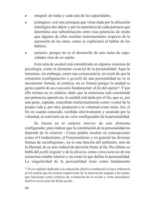 ● integral: de todas y cada una de las capacidades,
● jerárquico: con una jerarquía que viene dada por la ubicación
ontológica del objeto y por la naturaleza de cada potencia que
determina una subordinación entre esas potencias de modo
que algunas de ellas resultan instrumentales respecto de la
operación de las otras, como se explicitará al hablar de los
hábitos,
● unitario: porque no es el desarrollo de una suma de capa-
cidades sino de un sujeto.
Esta nota de unidad está considerada en algunos sistemas de
psicología, como el elemento esencial de la personalidad. Aquí lo
tomamos, sin embargo, como una consecuencia, en razón de que la
estructura (configuración o gestalt) de una personalidad no es ni
meramente formal, ni estática: no es formal porque la unidad se
gesta a partir de un contenido fundamental: el fin del operar29
. Y por
ello mismo no es estática; dado que la estructura está constituida
por potencias operativas, la unidad está dada por el fin, que es, por
una parte, captado, concebido intelectualmente como verdad de la
propia vida y, por otra, propuesto a la voluntad como meta. Así, el
fin en cuanto conocido, recibido afectivamente y asumido por la
voluntad, se convierte en un valor configurador de la personalidad.
Se insiste en el carácter interior de este elemento
configurador, para indicar que la constitución de la personalidad no
depende de lo exterior - Como podría resultar en concepciones
como el Conductismo, el Funcionalismo y en general las diversas
formas de sociologismo-, no es una función del ambiente, sino de
la libertad, de su acto radical de decisión frente al fin. Por último se
habla del perfil singular y de la eficacia, como consecuencias de esa
estructura estable interior y no como lo que define la personalidad.
La singularidad de la personalidad tiene como fundamento
29
En el capítulo dedicado a la educación afectivo-tendencial se hace referencia
al rol central que las teorías cognitivistas de la motivación asignan a las metas,
que funcionan como criterios de evaluación de la acción y como principios-
motivos en el curso de dicha acción.
90
 