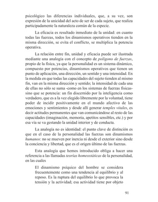 psicológico las diferencias individuales, que, a su vez, son
expresión de la unicidad del acto de ser de cada sujeto, que realiza
participadamente la naturaleza común de la especie.
La eficacia es resultado inmediato de la unidad: en cuanto
todas las fuerzas, todos los dinamismos operativos tienden en la
misma dirección, se evita el conflicto, se multiplica la potencia
operativa.
La relación entre fin, unidad y eficacia puede ser ilustrada
mediante una analogía con el concepto de polígono de fuerzas,
propio de la física, ya que la personalidad es un sistema dinámico,
compuesto por potencias, dinamismos operativos que tienen un
punto de aplicación, una dirección, un sentido y una intensidad. En
la medida en que todas las capacidades del sujeto tienden al mismo
fin, van en la misma dirección y sentido; la intensidad de cada una
de ellas no sólo se suma -como en los sistemas de fuerzas físicas-
sino que se potencia: un fin discernido por la inteligencia como
verdadero, que es a la vez elegido libremente por la voluntad, tiene
poder de incidir positivamente en el mundo afectivo de las
emociones y sentimientos y desde allí generar temples vitales, es
decir actitudes permanentes que van comunicándose al resto de las
capacidades (imaginación, memoria, apetitos sensibles, etc.) y por
esa vía se va gestando la unidad interior y de conducta.
La analogía no es identidad: el punto clave de distinción es
que en el caso de la personalidad las fuerzas son dinamismos
humanos: no se mueven por inercia ni desde el exterior sino desde
la conciencia y libertad, que es el origen último de las fuerzas.
Esta analogía que hemos introducido obliga a hacer una
referencia a las llamadas teorías homeostáticas de la personalidad,
en las cuales
El dinamismo psíquico del hombre se considera
frecuentemente como una tendencia al equilibrio y al
reposo. Es la ruptura del equilibrio lo que provoca la
tensión y la actividad; esa actividad tiene por objeto
91
 