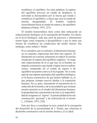 restablecer el equilibrio. En otras palabras, la ruptura
del equilibrio provoca un estado de desplacer; la
actividad se desencadena por la fuerza que tiende a
restablecer el equilibrio y a hacer que cese el estado de
tensión desagradable. El hombre tendería
esencialmente hacia el estado de reposo y de equilibrio
dinámico (Nuttin, 1972, 227).
El modelo homeostático tiene como idea subyacente un
reduccionismo biológico en la concepción del hombre. En efecto,
en el nivel biológico, toda una serie de procesos y dinamismos
tienen lugar como respuesta a desequilibrios y por lo tanto son
formas de restablecer las condiciones del medio interno. Sin
embargo, como señala J. Nuttin
Si se considera, por el contrario, el dinamismo humano
en su conjunto, impresiona más bien otro aspecto. El
dinamismo no consiste solamente en reducir la tensión
creada por la ruptura del equilibrio orgánico; “el rasgo
más impresionante de él es que hay en el hombre un
impulso constructivo que tiende a lograr nuevas realiza-
ciones, rompiendo así el estado de reposo o de
equilibrio tan pronto como se lo ha logrado. No se trata
aquí de una ruptura automática del equilibrio biológico;
es la fuerza constructiva de que hemos hablado ya, la
que propone siempre nuevos ideales a la expansión
humana. No es, pues, únicamente el mecanismo de la
reducción de la tensión y de la necesidad lo que reclama
nuestra atención en el estudio del dinamismo humano;
la propiedad más característica de éste es la imposibili-
dad de resignarse al `reposo’: la potencialidad activa de
construcción `personal’ y de realización de sí mismo
[...] (Nuttin, 1972, 228)
Esto nos lleva a considerar la tesis central de la concepción
del desarrollo de la personalidad de J. Nuttin, que relaciona el
desarrollo constructivo con la tensión interna y el yo ideal.
92
 