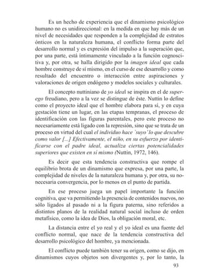Es un hecho de experiencia que el dinamismo psicológico
humano no es unidireccional: en la medida en que hay más de un
nivel de necesidades que responden a la complejidad de estratos
ónticos en la naturaleza humana, el conflicto forma parte del
desarrollo normal y es expresión del impulso a la superación que,
por una parte, está íntimamente vinculado a la función cognosci-
tiva y, por otra, se halla dirigido por la imagen ideal que cada
hombre construye de sí mismo, en el curso de ese desarrollo y como
resultado del encuentro o interacción entre aspiraciones y
valoraciones de origen endógeno y modelos sociales y culturales.
El concepto nuttiniano de yo ideal se inspira en el de super-
ego freudiano, pero a la vez se distingue de éste. Nuttin lo define
como el proyecto ideal que el hombre elabora para sí, y en cuya
gestación tiene un lugar, en las etapas tempranas, el proceso de
identificación con las figuras parentales, pero este proceso no
necesariamente está ligado con la represión, sino que se trata de un
proceso en virtud del cual el individuo hace `suyo’lo que descubre
como valor [...] Efectivamente, el niño, en su esfuerzo por identi-
ficarse con el padre ideal, actualiza ciertas potencialidades
superiores que existen en sí mismo (Nuttin, 1972, 146).
Es decir que esta tendencia constructiva que rompe el
equilibrio brota de un dinamismo que expresa, por una parte, la
complejidad de niveles de la naturaleza humana y, por otra, su no-
necesaria convergencia, por lo menos en el punto de partida.
En ese proceso juega un papel importante la función
cognitiva, que va permitiendo la presencia de contenidos nuevos, no
sólo ligados al pasado ni a la figura paterna, sino referidos a
distintos planos de la realidad natural social incluso de orden
metafísico, como la idea de Dios, la obligación moral, etc.
La distancia entre el yo real y el yo ideal es una fuente del
conflicto normal, que nace de la tendencia constructiva del
desarrollo psicológico del hombre, ya mencionada.
El conflicto puede también tener su origen, como se dijo, en
dinamismos cuyos objetos son divergentes y, por lo tanto, la
93
 