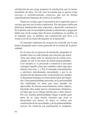 satisfacción de uno exige posponer la satisfacción, por lo menos
inmediata, de otros. En este caso la tensión que se genera exige
opciones y, correlativamente, renuncias, que son las formas
específicamente humanas de resolver el conflicto.
Nuttin no excluye aquí el mecanismo de la represión, pero sí
excluye que éste sea la única explicación. Por otra parte señala una
diferencia fundamental entre represión y desarrollo constructivo.
En el primer caso la necesidad no pierde su dinamismo y pugna por
hallar una vía de escape, bajo diversos sucedáneos; en cambio, en
el segundo caso, se produce una canalización que lleva a la
integración de las líneas divergentes en el desarrollo.
El concepto nuttiniano de integración coincide con lo que
hemos designado antes como gestación de la unidad de la perso-
nalidad.
En el curso de ese proceso de desarrollo integrador el
hombre tiene en cada instante una elección que hacer.
Tiene que elegir entre la satisfacción de ciertas nece-
sidades en una u otra línea de dichas potencialidades.
Casi siempre se ve precisado a renunciar a esto para
conseguir aquello, tiene que combatir contra algo para
obtener otra cosa. [...] Por el reiterado consentimiento
a satisfacer determinadas necesidades y por la no
satisfacción de algunas otras, se desarrolla casi siempre
el dinamismo humano en ciertas direcciones privilegia-
das. Unas potencialidades presentes en la personalidad
son explotadas en tanto que otras quedan sin
aprovechar. Se buscan concientemente ciertos objetos,
haciendo ellos surgir nuevas orientaciones dinámicas,
en tanto que no se otorga satisfacción a otros deseos.
Por eso, muchas potencialidades llegan a perder gran
parte de su vigor inicial, mientras que otras se
desarrollan con fuerza. Es decir, se realiza una
canalización de las necesidades y de las potencialidades
activas. En virtud de esa canalización el comporta-
94
 