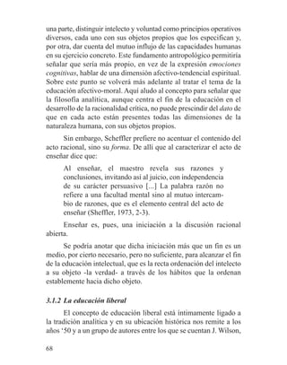 una parte, distinguir intelecto y voluntad como principios operativos
diversos, cada uno con sus objetos propios que los especifican y,
por otra, dar cuenta del mutuo influjo de las capacidades humanas
en su ejercicio concreto. Este fundamento antropológico permitiría
señalar que sería más propio, en vez de la expresión emociones
cognitivas, hablar de una dimensión afectivo-tendencial espiritual.
Sobre este punto se volverá más adelante al tratar el tema de la
educación afectivo-moral. Aquí aludo al concepto para señalar que
la filosofía analítica, aunque centra el fin de la educación en el
desarrollo de la racionalidad crítica, no puede prescindir del dato de
que en cada acto están presentes todas las dimensiones de la
naturaleza humana, con sus objetos propios.
Sin embargo, Scheffler prefiere no acentuar el contenido del
acto racional, sino su forma. De allí que al caracterizar el acto de
enseñar dice que:
Al enseñar, el maestro revela sus razones y
conclusiones, invitando así al juicio, con independencia
de su carácter persuasivo [...] La palabra razón no
refiere a una facultad mental sino al mutuo intercam-
bio de razones, que es el elemento central del acto de
enseñar (Sheffler, 1973, 2-3).
Enseñar es, pues, una iniciación a la discusión racional
abierta.
Se podría anotar que dicha iniciación más que un fin es un
medio, por cierto necesario, pero no suficiente, para alcanzar el fin
de la educación intelectual, que es la recta ordenación del intelecto
a su objeto -la verdad- a través de los hábitos que la ordenan
establemente hacia dicho objeto.
3.1.2 La educación liberal
El concepto de educación liberal está íntimamente ligado a
la tradición analítica y en su ubicación histórica nos remite a los
años ‘50 y a un grupo de autores entre los que se cuentan J. Wilson,
68
 